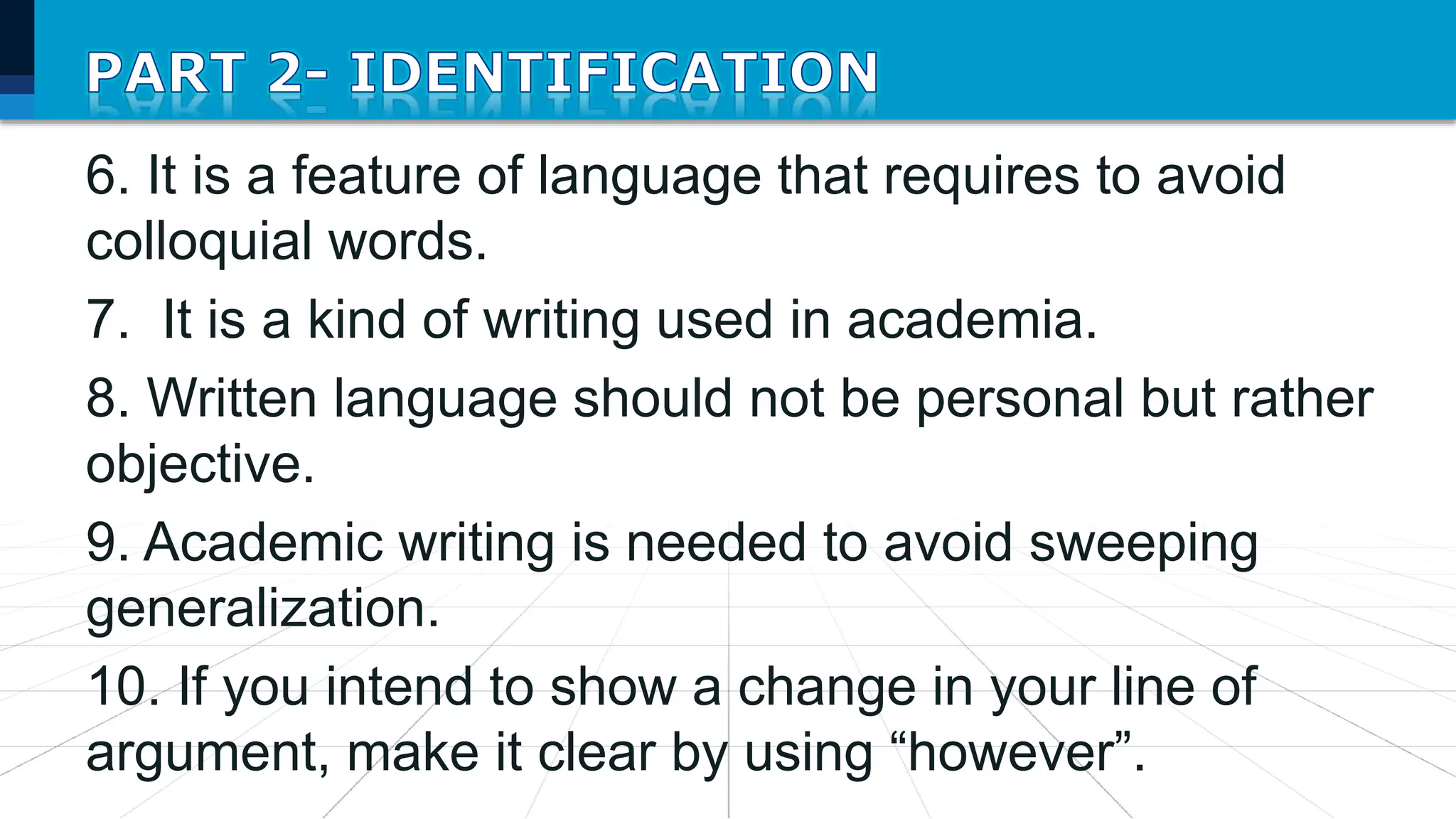 6. It is a feature of language that requires to avoid
colloquial words.
7. It is a kind of writing used in academia.
8. Written language should not be personal but rather
objective.
9. Academic writing is needed to avoid sweeping
generalization.
10. If you intend to show a change in your line of
argument, make it clear by using “however”.
 
