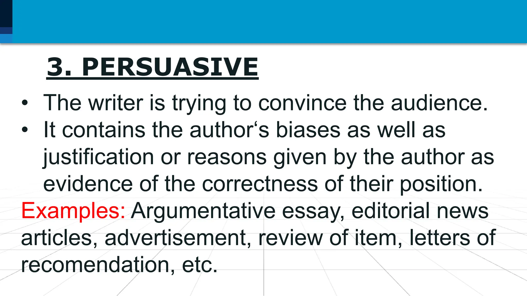 7. Language may be used as
3. PERSUASIVE
• The writer is trying to convince the audience.
• It contains the author‘s biases as well as
justification or reasons given by the author as
evidence of the correctness of their position.
Examples: Argumentative essay, editorial news
articles, advertisement, review of item, letters of
recomendation, etc.
 