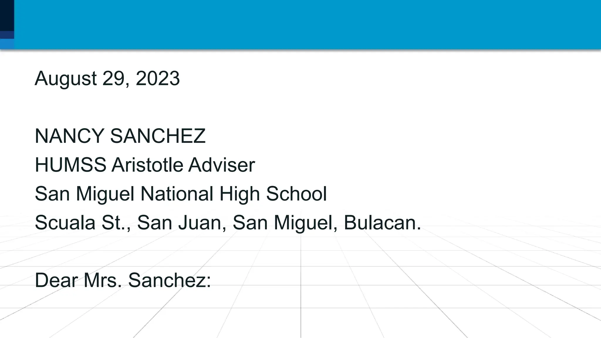 August 29, 2023
NANCY SANCHEZ
HUMSS Aristotle Adviser
San Miguel National High School
Scuala St., San Juan, San Miguel, Bulacan.
Dear Mrs. Sanchez:
 