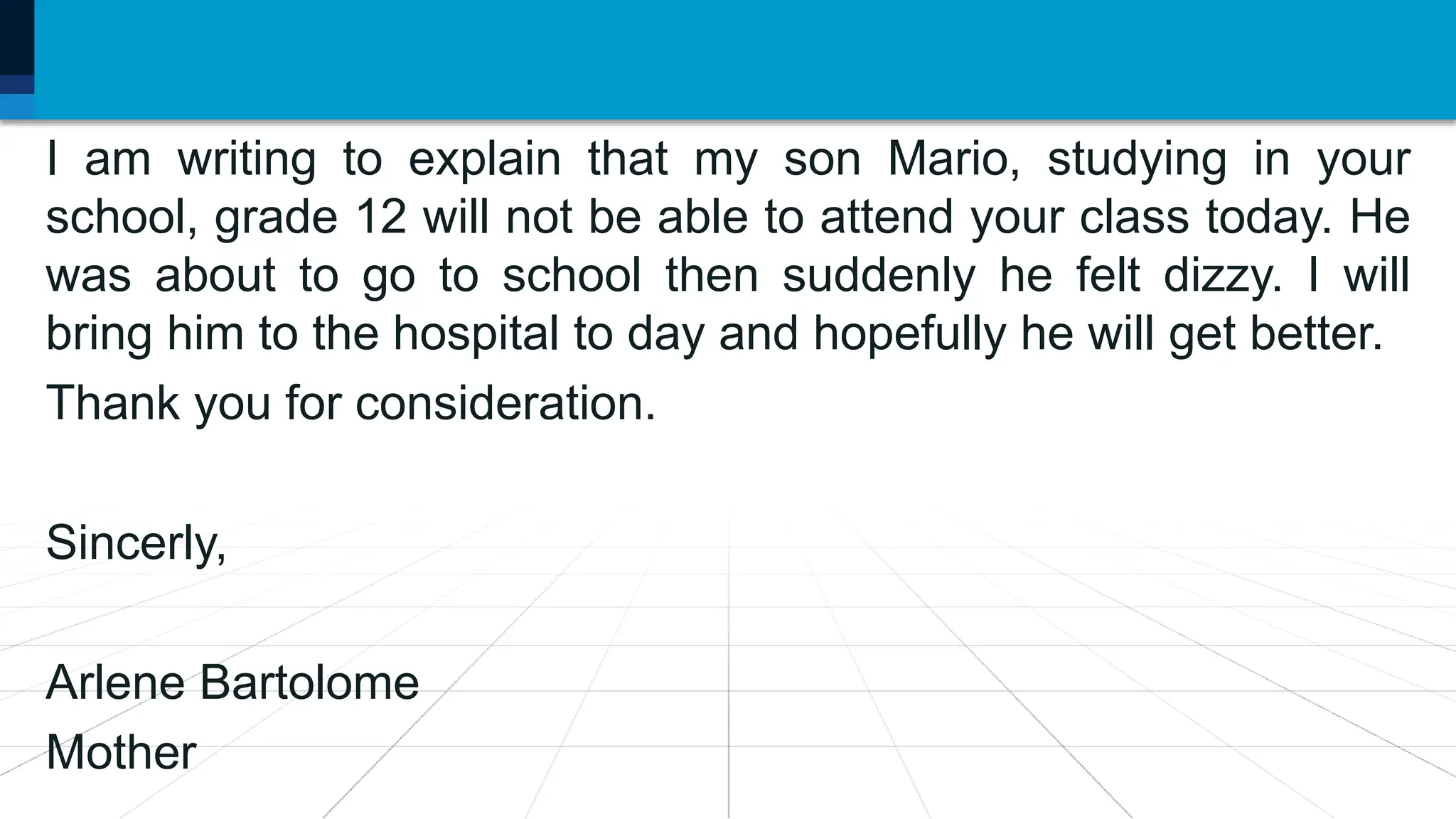 I am writing to explain that my son Mario, studying in your
school, grade 12 will not be able to attend your class today. He
was about to go to school then suddenly he felt dizzy. I will
bring him to the hospital to day and hopefully he will get better.
Thank you for consideration.
Sincerly,
Arlene Bartolome
Mother
 