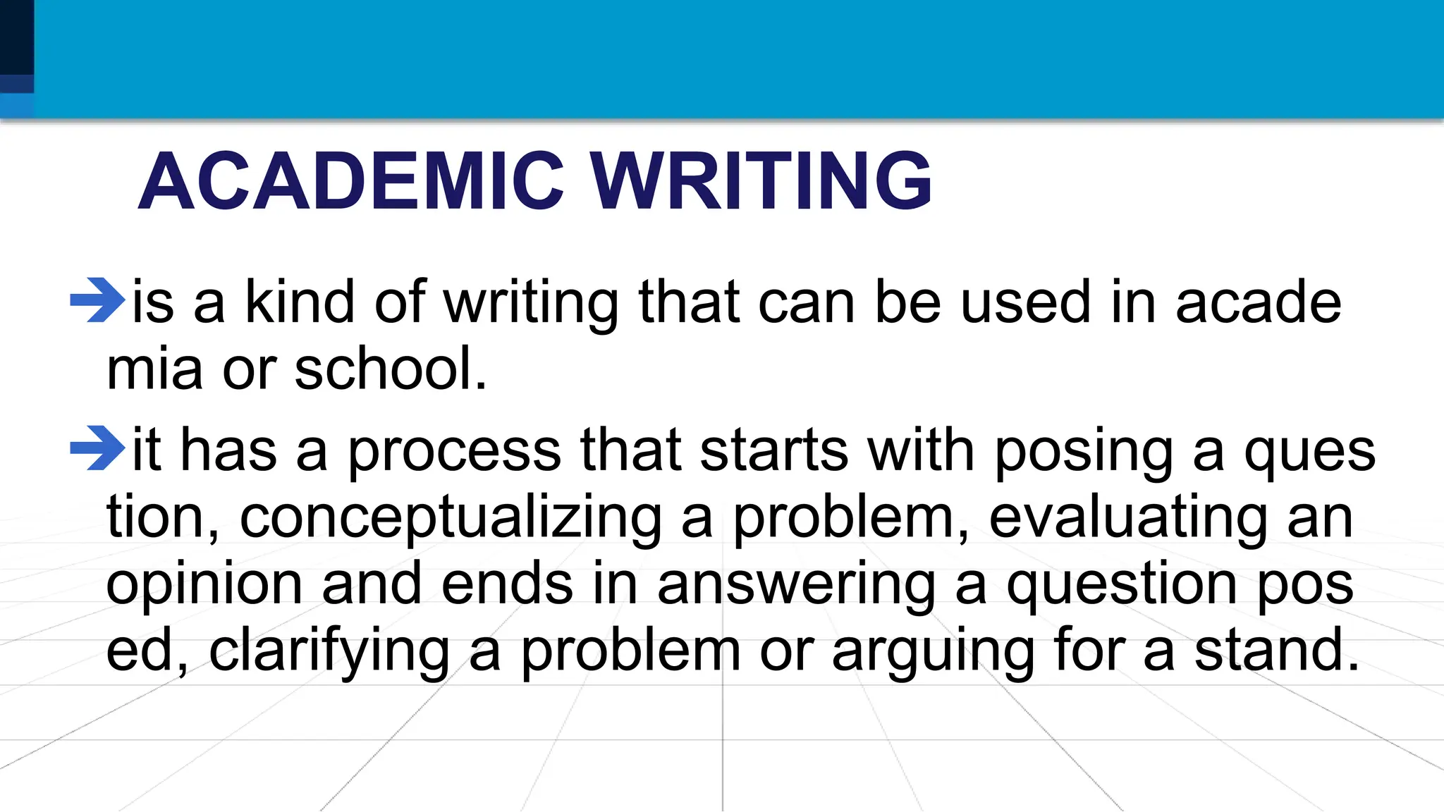 ACADEMIC WRITING
is a kind of writing that can be used in acade
mia or school.
it has a process that starts with posing a ques
tion, conceptualizing a problem, evaluating an
opinion and ends in answering a question pos
ed, clarifying a problem or arguing for a stand.
 