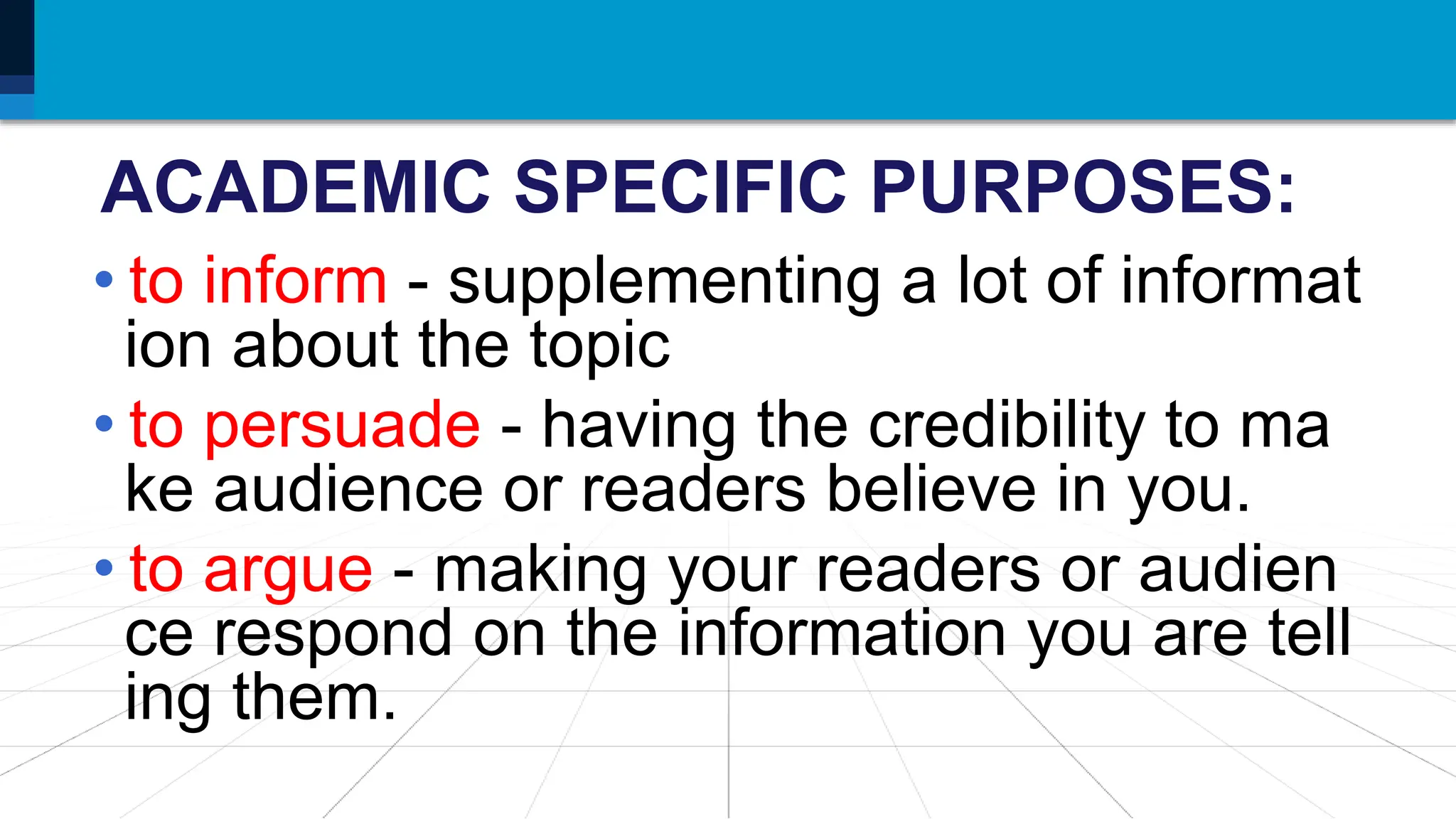 ACADEMIC SPECIFIC PURPOSES:
• to inform - supplementing a lot of informat
ion about the topic
• to persuade - having the credibility to ma
ke audience or readers believe in you.
• to argue - making your readers or audien
ce respond on the information you are tell
ing them.
 