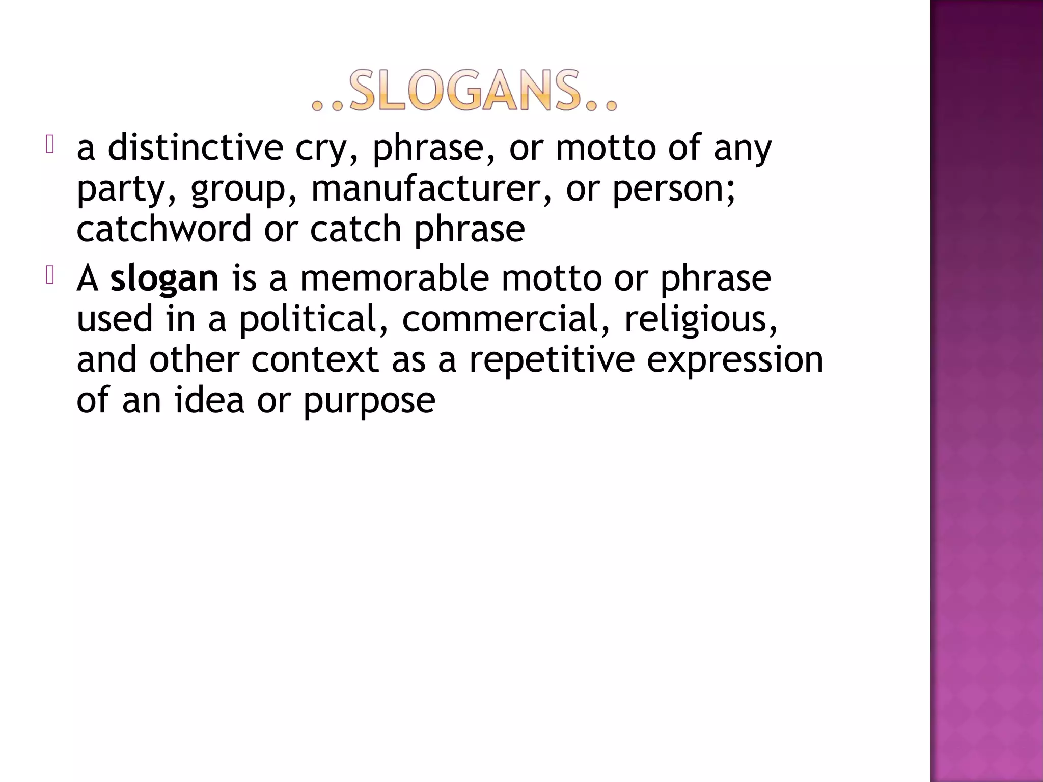  a distinctive cry, phrase, or motto of any
party, group, manufacturer, or person;
catchword or catch phrase
 A slogan is a memorable motto or phrase
used in a political, commercial, religious,
and other context as a repetitive expression
of an idea or purpose
 