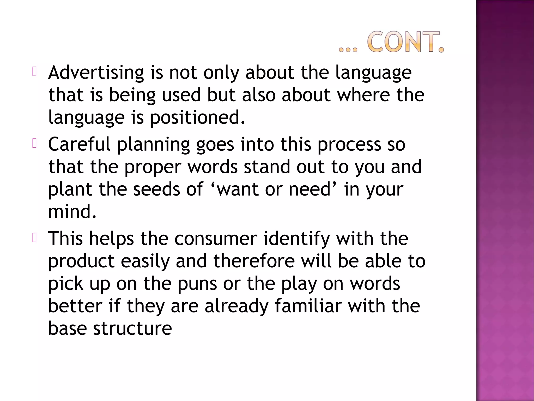  Advertising is not only about the language
that is being used but also about where the
language is positioned.
 Careful planning goes into this process so
that the proper words stand out to you and
plant the seeds of ‘want or need’ in your
mind.
 This helps the consumer identify with the
product easily and therefore will be able to
pick up on the puns or the play on words
better if they are already familiar with the
base structure
 