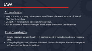 JAVA
Advantages
• Very portable: it is easy to implement on different platforms because of Virtual
Machine Technology.
• Unlike C++, Java is simple to use and even debug.
• Has an automatic memory manager which eases the work of the developer
Disadvantages
• Java is, however, slower than C++, it has less speed in execution and more response
time.
• Though highly portable, on older platforms, java would require dramatic changes on
software and hardware to facilitate.
 
