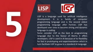 LISP is a language used for artificial intelligence
development. It is a family of computer
programming language and is the second oldest
programming language after Fortran. LISP has
developed over time to become strong and dynamic
language in coding.
Some consider LISP as the best AI programming
language due to the favour of liberty it offers
developers. LISP is used in AI because of its flexibility
for fast in prototyping and experimentation which in
turn facilitate LISP to grow to a standard AI language
LISP
 