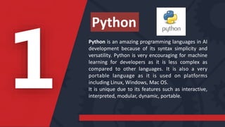 Python is an amazing programming languages in AI
development because of its syntax simplicity and
versatility. Python is very encouraging for machine
learning for developers as it is less complex as
compared to other languages. It is also a very
portable language as it is used on platforms
including Linux, Windows, Mac OS.
It is unique due to its features such as interactive,
interpreted, modular, dynamic, portable.
Python
 