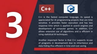 C++ is the fastest computer language, its speed is
appreciated for AI programming projects that are time
sensitive. It provides faster execution and has less
response time which is applied in search engines and
development of computer games. In addition, C++
allows extensive use of algorithms and is efficient in
using statistical AI techniques.
Another important factor is that C++ supports re-use
of programs in development due to inheritance and
data-hiding thus efficient in time and cost saving.
C++
 
