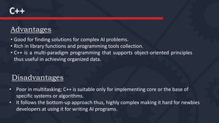 C++
Advantages
• Good for finding solutions for complex AI problems.
• Rich in library functions and programming tools collection.
• C++ is a multi-paradigm programming that supports object-oriented principles
thus useful in achieving organized data.
Disadvantages
• Poor in multitasking; C++ is suitable only for implementing core or the base of
specific systems or algorithms.
• It follows the bottom-up approach thus, highly complex making it hard for newbies
developers at using it for writing AI programs.
 
