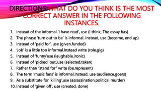 DIRECTIONS:WHAT DO YOU THINK IS THE MOST
CORRECT ANSWER IN THE FOLLOWING
INSTANCES.
1. Instead of the informal ‘I have read’, use (I think, The essay has)
2. The phrase ‘turn out to be’ is informal. Instead, use (become, end up)
3. Instead of ‘paid for’, use (given,funded)
4. ‘Job’ is a little too informal.Instead write (role,gig)
5. Instead of ‘funny’use (laughable,ironic)
6. Instead of ‘picked’ out’,use (selected,taken)
7. Rather than “stand for” write (be,represent)
8. The term ‘music fans’ is informal.Instead, use (audience,goers)
9. As a substitute for ‘killing’,use (assassination,political murder)
10. Instead of ‘given off’, use (created, done)
 