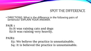 SPOT THE DIFFERENCE
• DIRECTIONS: What is the difference in the following pairs of
sentences? EXPLAIN YOUR ANSWER.
PAIR 1
S1:It was raining cats and dogs
S2:It was raining very heavily.
PAIR2
S3: We believe the practice is unsustainable.
S4: It is believed the practice is unsustainable.
 