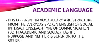 •IT IS DIFFERENT IN VOCABULARY AND STRUCTURE
FROM THE EVERYDAY SPOKEN ENGLISH OF SOCIAL
INTERACTIONS.EACH TYPE OF COMMUNICATION
(BOTH ACADEMIC AND SOCIAL) HAS IT’S
PURPOSE, AND NEITHER IS SUPERIOR TO THE
OTHER.
 