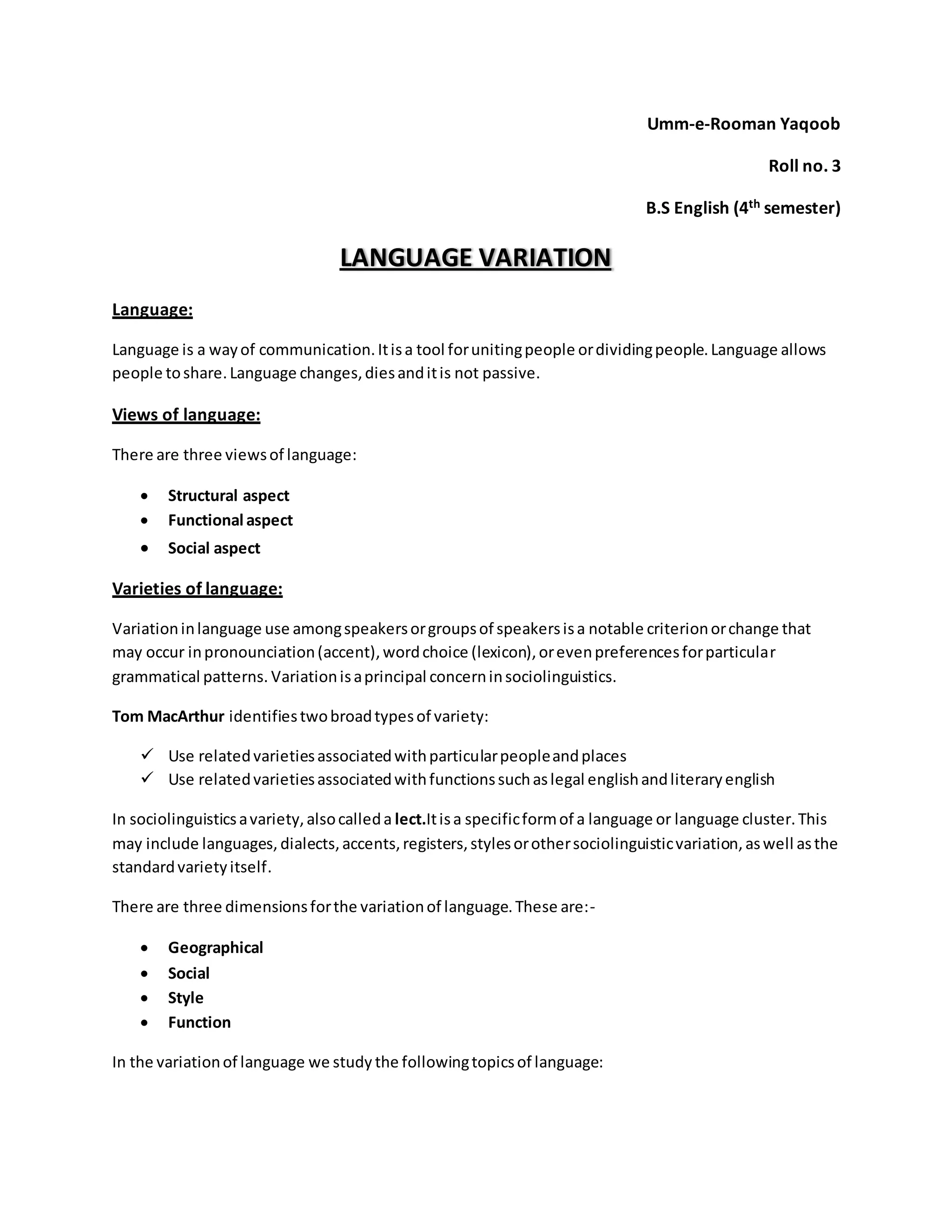 Umm-e-Rooman Yaqoob 
Roll no. 3 
B.S English (4th semester) 
LANGUAGE VARIATION 
Language: 
Language is a way of communication. It is a tool for uniting people or dividing people. Language allows 
people to share. Language changes, dies and it is not passive. 
Views of language: 
There are three views of language: 
 Structural aspect 
 Functional aspect 
 Social aspect 
Varieties of language: 
Variation in language use among speakers or groups of speakers is a notable criterion or change that 
may occur in pronounciation (accent), word choice (lexicon), or even preferences for particular 
grammatical patterns. Variation is a principal concern in sociolinguistics. 
Tom MacArthur identifies two broad types of variety: 
 Use related varieties associated with particular people and places 
 Use related varieties associated with functions such as legal english and literary english 
In sociolinguistics a variety, also called a lect.It is a specific form of a language or language cluster. This 
may include languages, dialects, accents, registers, styles or other sociolinguistic variation, as well as the 
standard variety itself. 
There are three dimensions for the variation of language. These are:- 
 Geographical 
 Social 
 Style 
 Function 
In the variation of language we study the following topics of language: 
 