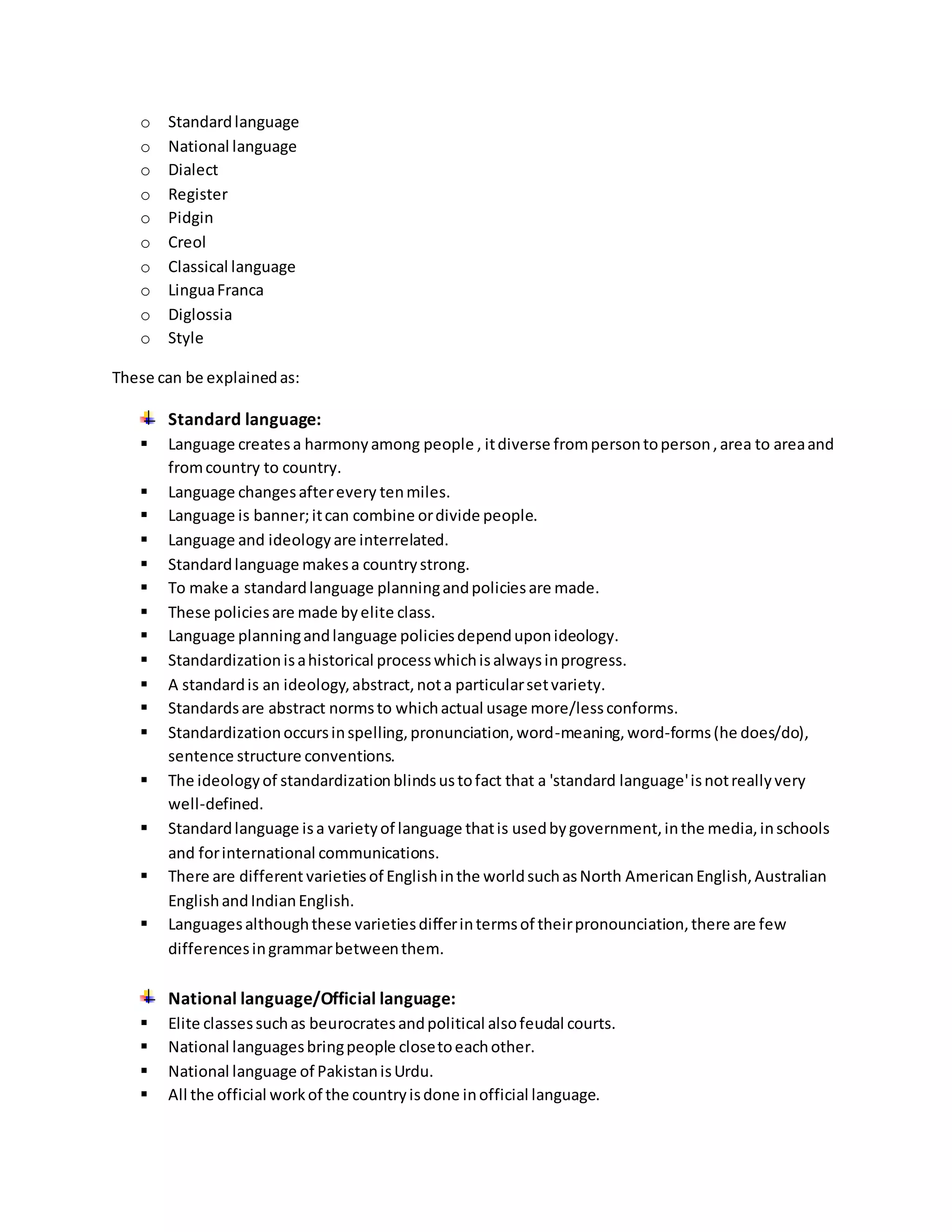 o Standard language 
o National language 
o Dialect 
o Register 
o Pidgin 
o Creol 
o Classical language 
o Lingua Franca 
o Diglossia 
o Style 
These can be explained as: 
Standard language: 
 Language creates a harmony among people , it diverse from person to person , area to area and 
from country to country. 
 Language changes after every ten miles. 
 Language is banner; it can combine or divide people. 
 Language and ideology are interrelated. 
 Standard language makes a country strong. 
 To make a standard language planning and policies are made. 
 These policies are made by elite class. 
 Language planning and language policies depend upon ideology. 
 Standardization is a historical process which is always in progress. 
 A standard is an ideology, abstract, not a particular set variety. 
 Standards are abstract norms to which actual usage more/less conforms. 
 Standardization occurs in spelling, pronunciation, word-meaning, word-forms (he does/do), 
sentence structure conventions. 
 The ideology of standardization blinds us to fact that a 'standard language' is not really very 
well-defined. 
 Standard language is a variety of language that is used by government, in the media, in schools 
and for international communications. 
 There are different varieties of English in the world such as North American English, Australian 
English and Indian English. 
 Languages although these varieties differ in terms of their pronounciation, there are few 
differences in grammar between them. 
National language/Official language: 
 Elite classes such as beurocrates and political also feudal courts. 
 National languages bring people close to each other. 
 National language of Pakistan is Urdu. 
 All the official work of the country is done in official language. 
 