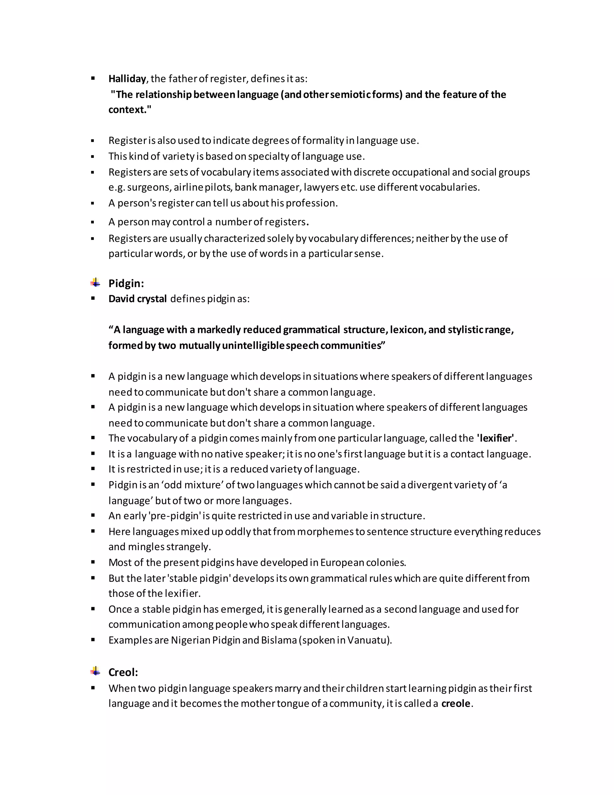  Halliday, the father of register, defines it as: 
"The relationship between language (and other semiotic forms) and the feature of the 
context." 
 Register is also used to indicate degrees of formality in language use. 
 This kind of variety is based on specialty of language use. 
 Registers are sets of vocabulary items associated with discrete occupational and social groups 
e.g. surgeons, airline pilots, bank manager, lawyers etc. use different vocabularies. 
 A person's register can tell us about his profession. 
 A person may control a number of registers. 
 Registers are usually characterized solely by vocabulary differences; neither by the use of 
particular words, or by the use of words in a particular sense. 
Pidgin: 
 David crystal defines pidgin as: 
“A language with a markedly reduced grammatical structure, lexicon, and stylistic range, 
formed by two mutually unintelligible speech communities” 
 A pidgin is a new language which develops in situations where speakers of different languages 
need to communicate but don't share a common language. 
 A pidgin is a new language which develops in situation where speakers of different languages 
need to communicate but don't share a common language. 
 The vocabulary of a pidgin comes mainly from one particular language, called the 'lexifier'. 
 It is a language with no native speaker; it is no one's first language but it is a contact language. 
 It is restricted in use; it is a reduced variety of language. 
 Pidgin is an ‘odd mixture’ of two languages which cannot be said a divergent variety of ‘a 
language’ but of two or more languages. 
 An early 'pre-pidgin' is quite restricted in use and variable in structure. 
 Here languages mixed up oddly that from morphemes to sentence structure everything reduces 
and mingles strangely. 
 Most of the present pidgins have developed in European colonies. 
 But the later 'stable pidgin' develops its own grammatical rules which are quite different from 
those of the lexifier. 
 Once a stable pidgin has emerged, it is generally learned as a second language and used for 
communication among people who speak different languages. 
 Examples are Nigerian Pidgin and Bislama (spoken in Vanuatu). 
Creol: 
 When two pidgin language speakers marry and their children start learning pidgin as their first 
language and it becomes the mother tongue of a community, it is called a creole. 
 