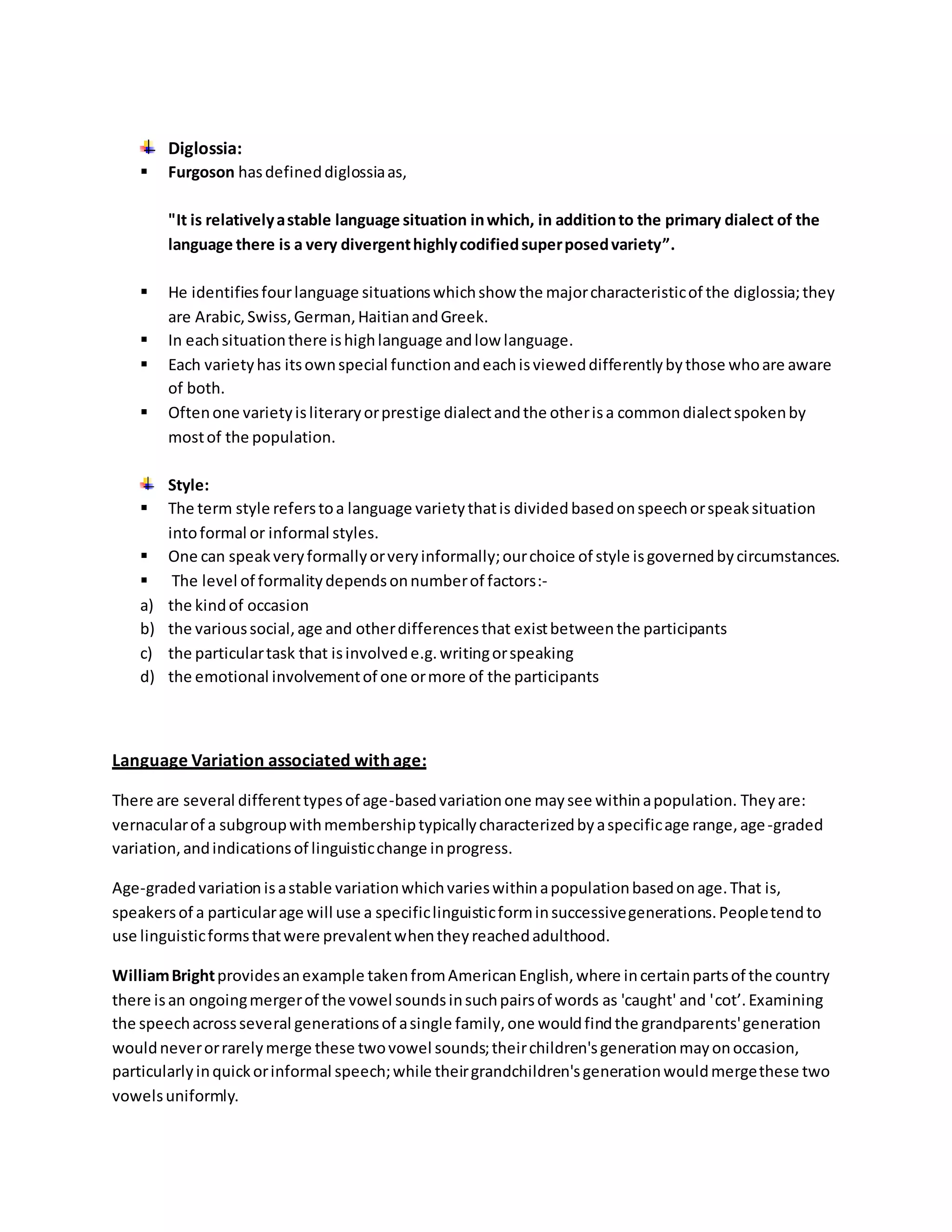 Diglossia: 
 Furgoson has defined diglossia as, 
"It is relatively a stable language situation in which, in addition to the primary dialect of the 
language there is a very divergent highly codified super posed variety”. 
 He identifies four language situations which show the major characteristic of the diglossia; they 
are Arabic, Swiss, German, Haitian and Greek. 
 In each situation there is high language and low language. 
 Each variety has its own special function and each is viewed differently by those who are aware 
of both. 
 Often one variety is literary or prestige dialect and the other is a common dialect spoken by 
most of the population. 
Style: 
 The term style refers to a language variety that is divided based on speech or speak situation 
into formal or informal styles. 
 One can speak very formally or very informally; our choice of style is governed by circumstances. 
 The level of formality depends on number of factors:- 
a) the kind of occasion 
b) the various social, age and other differences that exist between the participants 
c) the particular task that is involved e.g. writing or speaking 
d) the emotional involvement of one or more of the participants 
Language Variation associated with age: 
There are several different types of age-based variation one may see within a population. They are: 
vernacular of a subgroup with membership typically characterized by a specific age range, age -graded 
variation, and indications of linguistic change in progress. 
Age-graded variation is a stable variation which varies within a population based on age. That is, 
speakers of a particular age will use a specific linguistic form in successive generations. People tend to 
use linguistic forms that were prevalent when they reached adulthood. 
William Bright provides an example taken from American English, where in certain parts of the country 
there is an ongoing merger of the vowel sounds in such pairs of words as 'caught' and 'cot’. Examining 
the speech across several generations of a single family, one would find the grandparents' generation 
would never or rarely merge these two vowel sounds; their children's generation may on occasion, 
particularly in quick or informal speech; while their grandchildren's generation would merge these two 
vowels uniformly. 
 