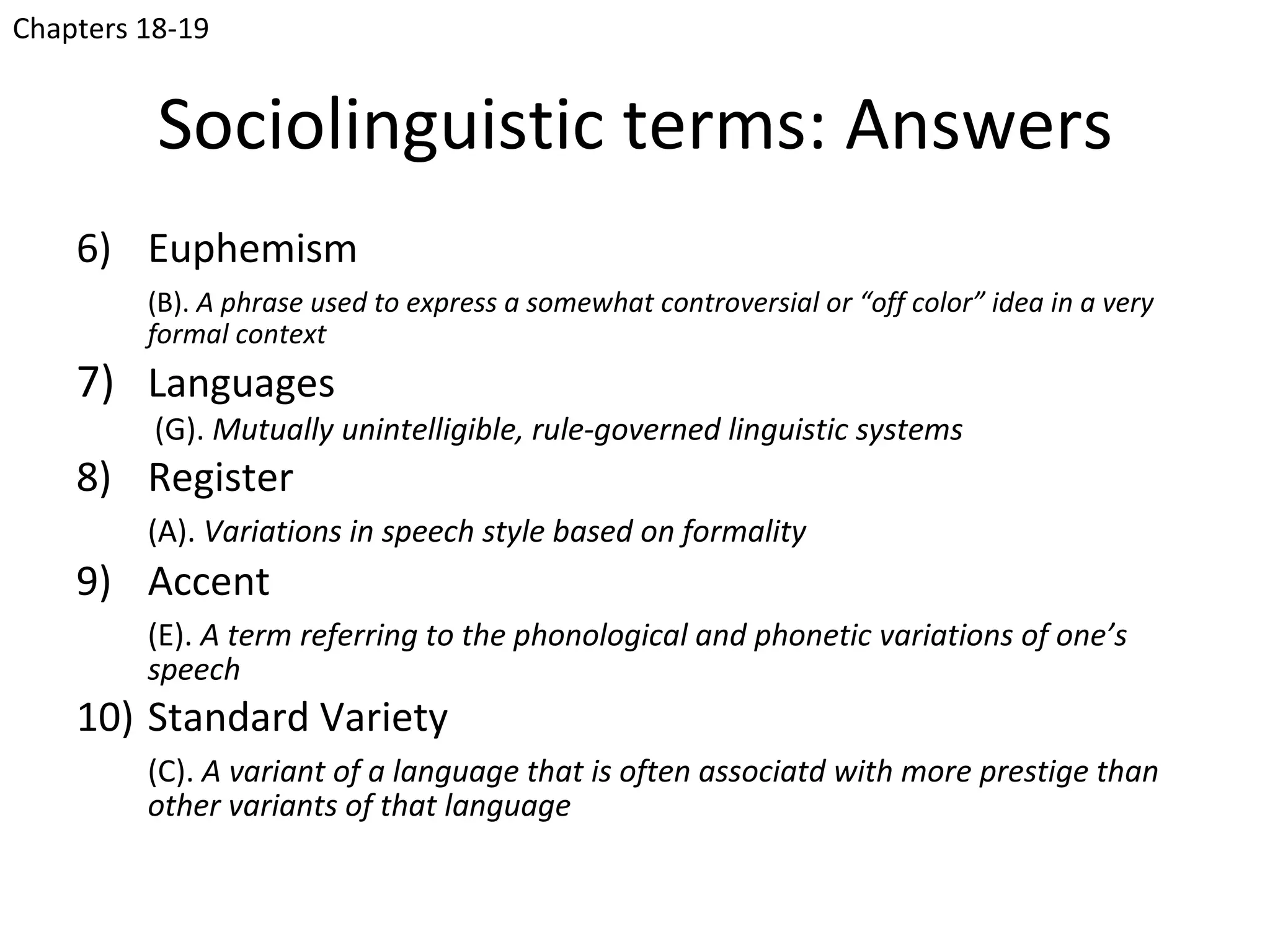 Chapters 18-19


          Sociolinguistic terms: Answers
    6) Euphemism
         (B). A phrase used to express a somewhat controversial or “off color” idea in a very
         formal context
    7) Languages
          (G). Mutually unintelligible, rule-governed linguistic systems
    8) Register
         (A). Variations in speech style based on formality
    9) Accent
         (E). A term referring to the phonological and phonetic variations of one’s
         speech
    10) Standard Variety
         (C). A variant of a language that is often associatd with more prestige than
         other variants of that language
 