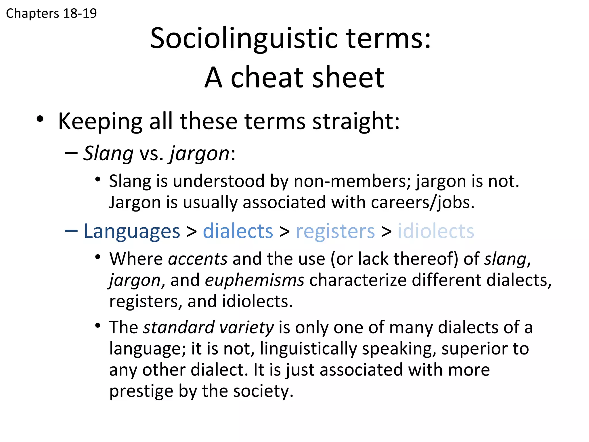 Chapters 18-19

                    Sociolinguistic terms:
                        A cheat sheet
    • Keeping all these terms straight:
         – Slang vs. jargon:
             • Slang is understood by non-members; jargon is not.
               Jargon is usually associated with careers/jobs.
         – Languages > dialects > registers > idiolects
             • Where accents and the use (or lack thereof) of slang,
               jargon, and euphemisms characterize different dialects,
               registers, and idiolects.
             • The standard variety is only one of many dialects of a
               language; it is not, linguistically speaking, superior to
               any other dialect. It is just associated with more
               prestige by the society.
 