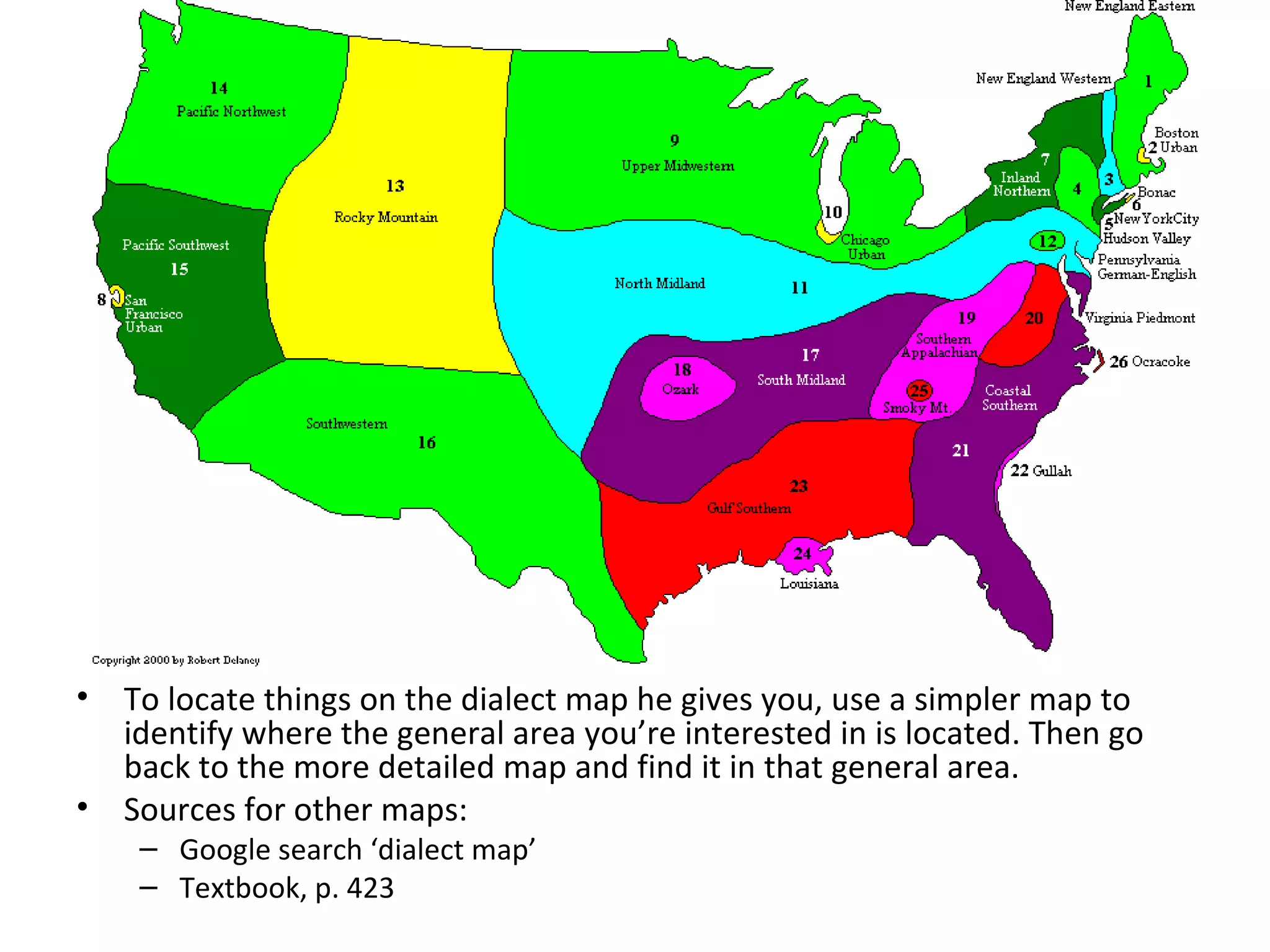•   To locate things on the dialect map he gives you, use a simpler map to
    identify where the general area you’re interested in is located. Then go
    back to the more detailed map and find it in that general area.
•   Sources for other maps:
     – Google search ‘dialect map’
     – Textbook, p. 423
 