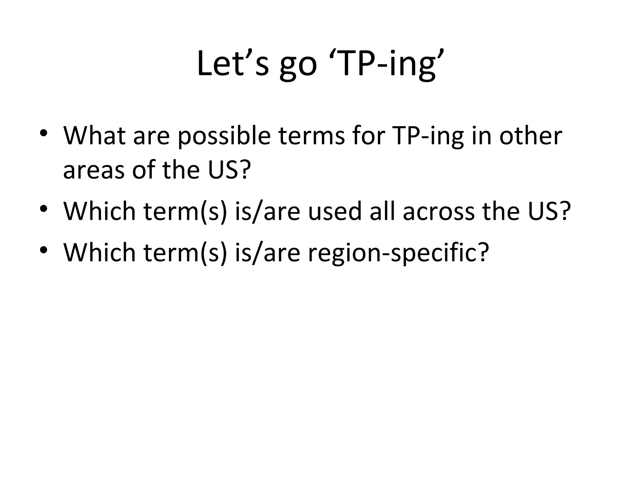 Let’s go ‘TP-ing’
• What are possible terms for TP-ing in other
  areas of the US?
• Which term(s) is/are used all across the US?
• Which term(s) is/are region-specific?
 