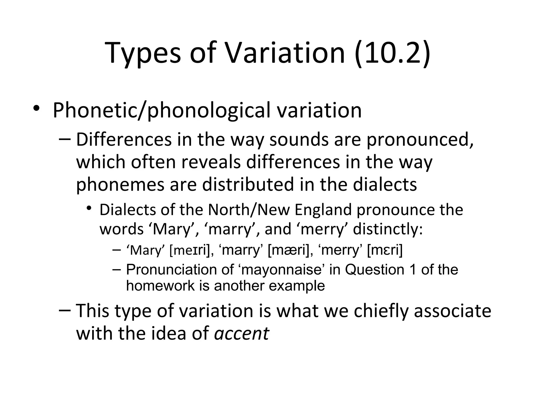 Types of Variation (10.2)
• Phonetic/phonological variation
  – Differences in the way sounds are pronounced,
    which often reveals differences in the way
    phonemes are distributed in the dialects
     • Dialects of the North/New England pronounce the
       words ‘Mary’, ‘marry’, and ‘merry’ distinctly:
        – ‘Mary’ [meɪri], ‘marry’ [mæri], ‘merry’ [mɛri]
        – Pronunciation of ‘mayonnaise’ in Question 1 of the
          homework is another example
  – This type of variation is what we chiefly associate
    with the idea of accent
 