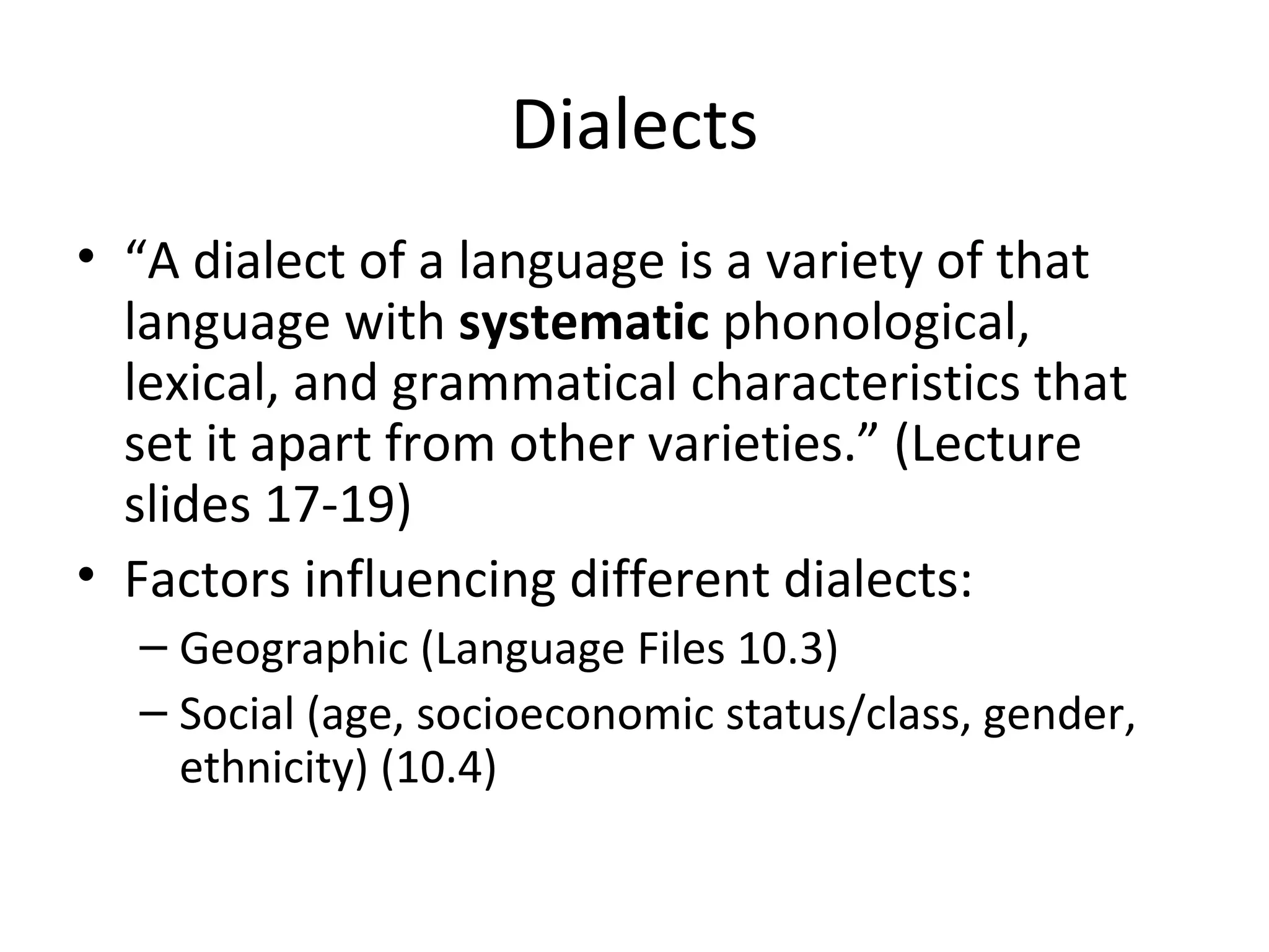 Dialects
• “A dialect of a language is a variety of that
  language with systematic phonological,
  lexical, and grammatical characteristics that
  set it apart from other varieties.” (Lecture
  slides 17-19)
• Factors influencing different dialects:
  – Geographic (Language Files 10.3)
  – Social (age, socioeconomic status/class, gender,
    ethnicity) (10.4)
 