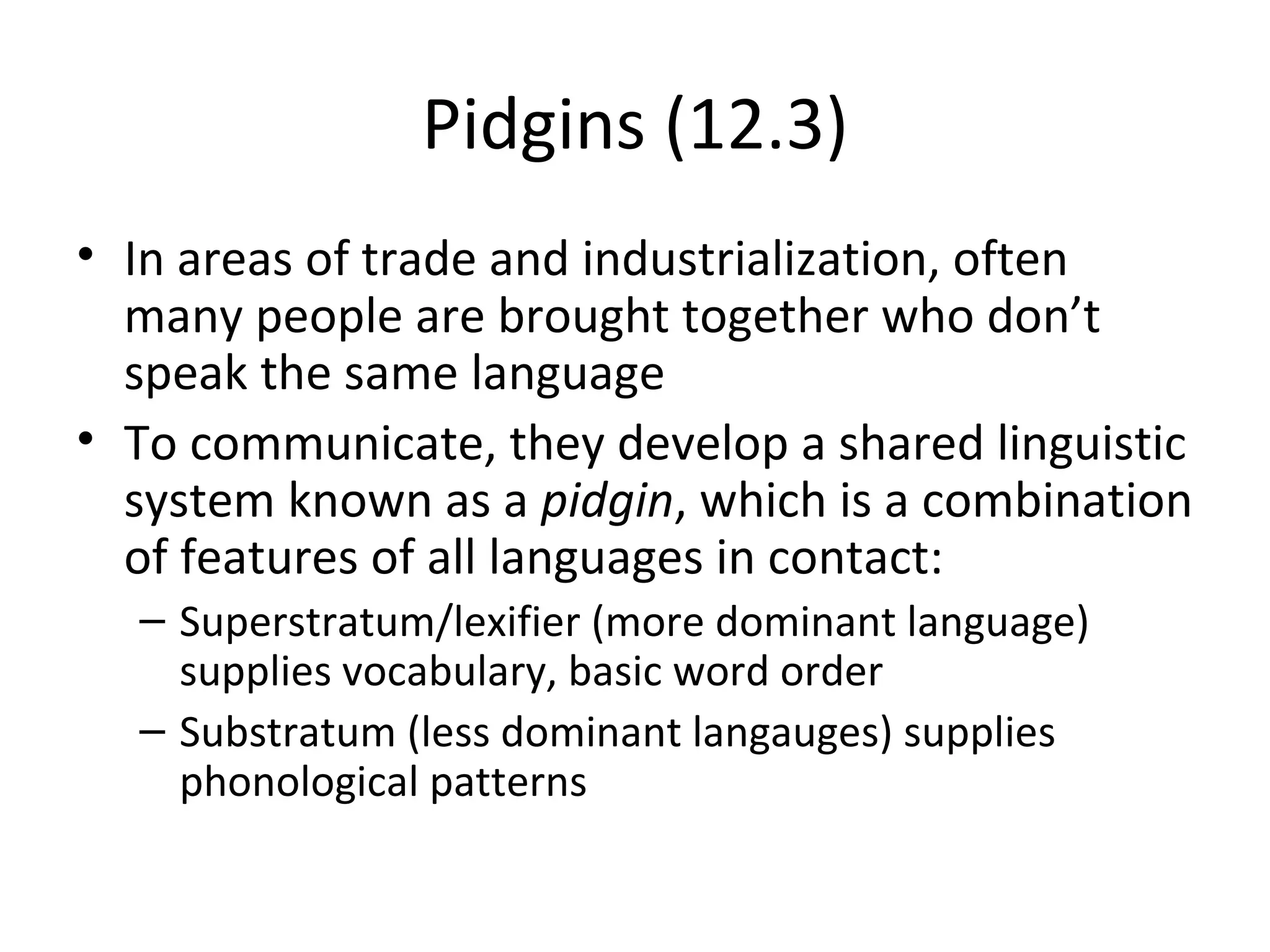 Pidgins (12.3)
• In areas of trade and industrialization, often
  many people are brought together who don’t
  speak the same language
• To communicate, they develop a shared linguistic
  system known as a pidgin, which is a combination
  of features of all languages in contact:
  – Superstratum/lexifier (more dominant language)
    supplies vocabulary, basic word order
  – Substratum (less dominant langauges) supplies
    phonological patterns
 