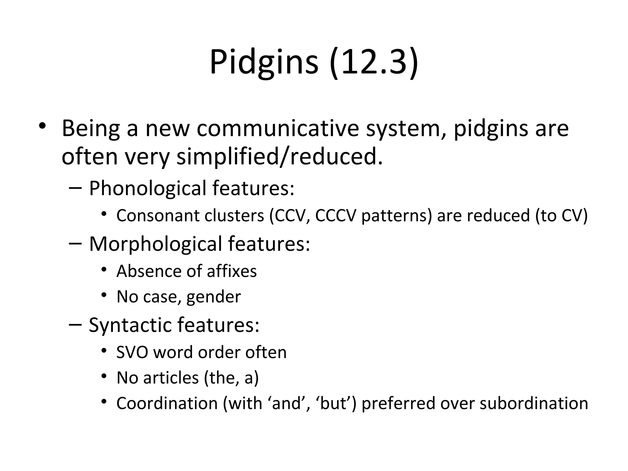 Pidgins (12.3)
• Being a new communicative system, pidgins are
  often very simplified/reduced.
  – Phonological features:
     • Consonant clusters (CCV, CCCV patterns) are reduced (to CV)
  – Morphological features:
     • Absence of affixes
     • No case, gender
  – Syntactic features:
     • SVO word order often
     • No articles (the, a)
     • Coordination (with ‘and’, ‘but’) preferred over subordination
 