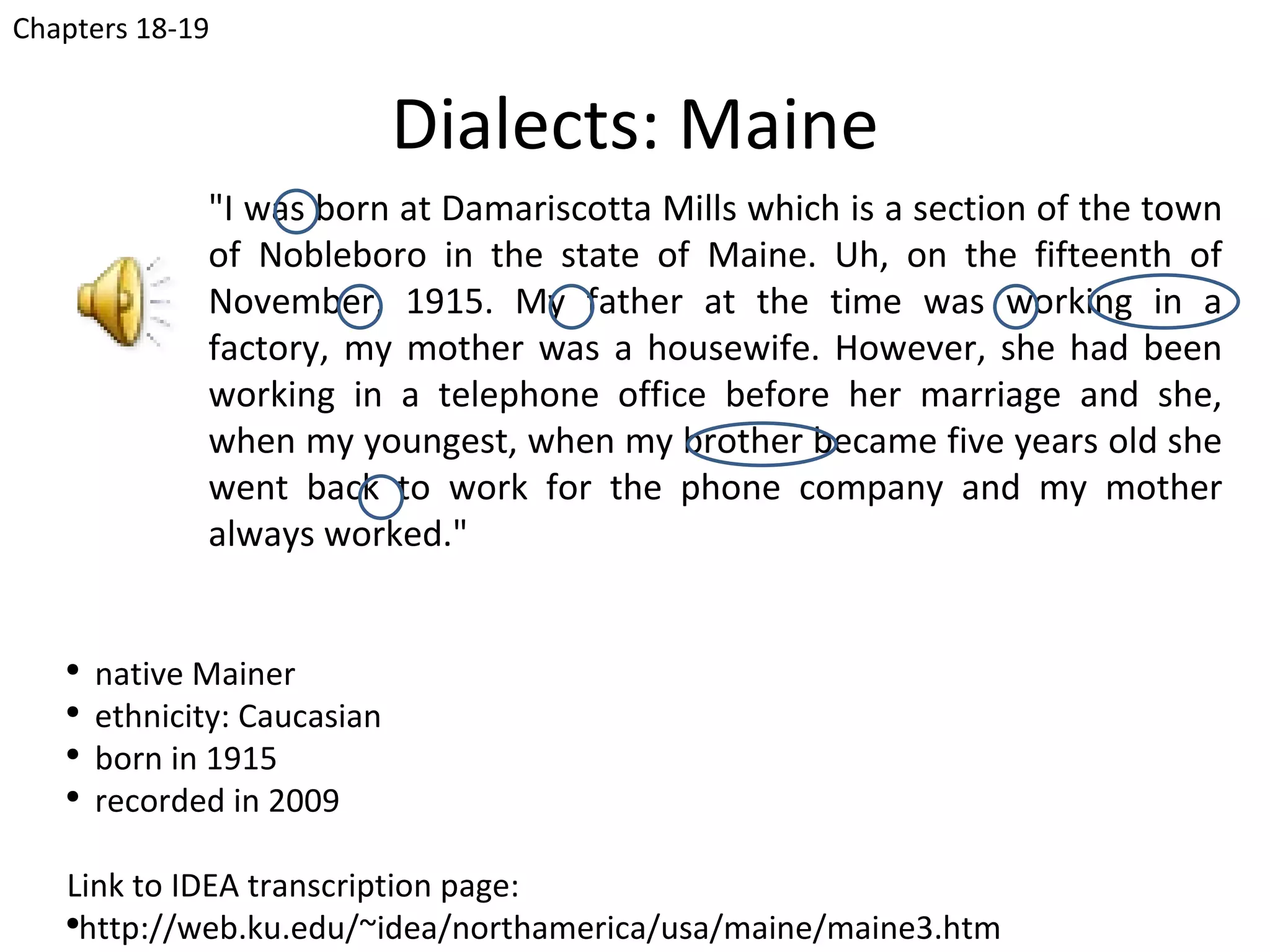 Chapters 18-19


                              Dialects: Maine
              "I was born at Damariscotta Mills which is a section of the town
              of Nobleboro in the state of Maine. Uh, on the fifteenth of
              November, 1915. My father at the time was working in a
              factory, my mother was a housewife. However, she had been
              working in a telephone office before her marriage and she,
              when my youngest, when my brother became five years old she
              went back to work for the phone company and my mother
              always worked."


   ●
       native Mainer
   ●
       ethnicity: Caucasian
   ●
       born in 1915
   ●
       recorded in 2009

   Link to IDEA transcription page:
   ●
     http://web.ku.edu/~idea/northamerica/usa/maine/maine3.htm
 