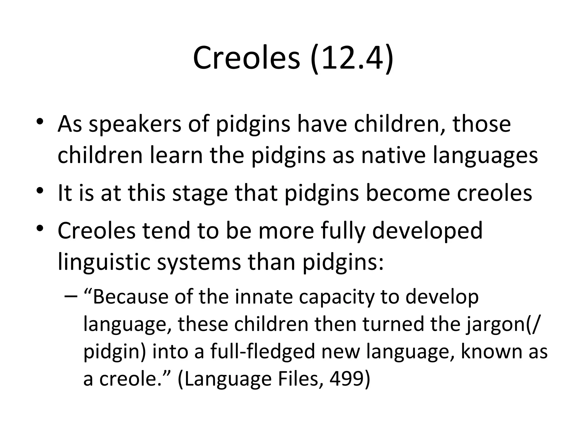 Creoles (12.4)
• As speakers of pidgins have children, those
  children learn the pidgins as native languages
• It is at this stage that pidgins become creoles
• Creoles tend to be more fully developed
  linguistic systems than pidgins:
  – “Because of the innate capacity to develop
    language, these children then turned the jargon(/
    pidgin) into a full-fledged new language, known as
    a creole.” (Language Files, 499)
 