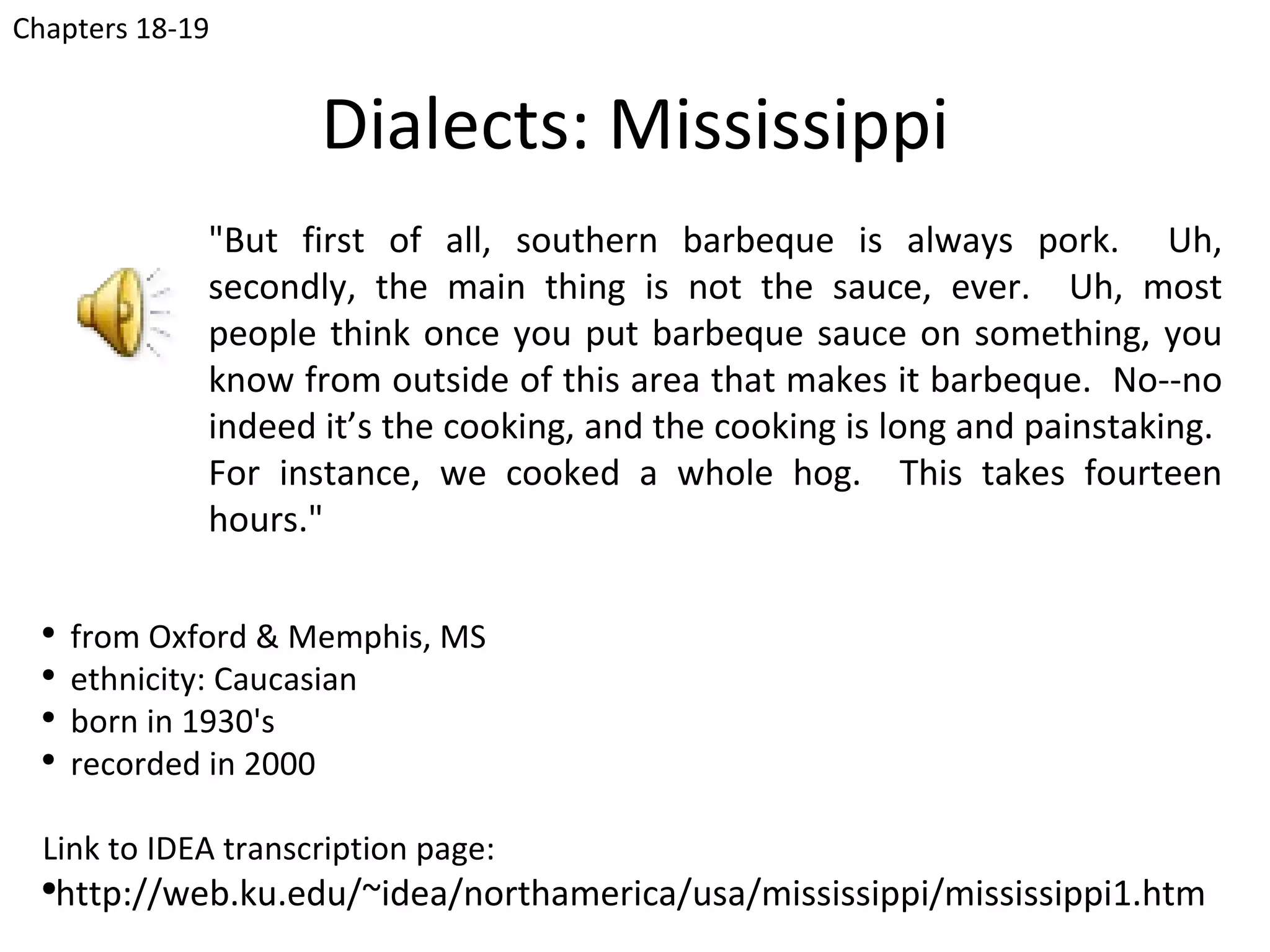 Chapters 18-19


                      Dialects: Mississippi
               "But first of all, southern barbeque is always pork. Uh,
               secondly, the main thing is not the sauce, ever. Uh, most
               people think once you put barbeque sauce on something, you
               know from outside of this area that makes it barbeque. No--no
               indeed it’s the cooking, and the cooking is long and painstaking.
               For instance, we cooked a whole hog. This takes fourteen
               hours."

  ●
      from Oxford & Memphis, MS
  ●
      ethnicity: Caucasian
  ●
      born in 1930's
  ●
      recorded in 2000

  Link to IDEA transcription page:
  ●
      http://web.ku.edu/~idea/northamerica/usa/mississippi/mississippi1.htm
 