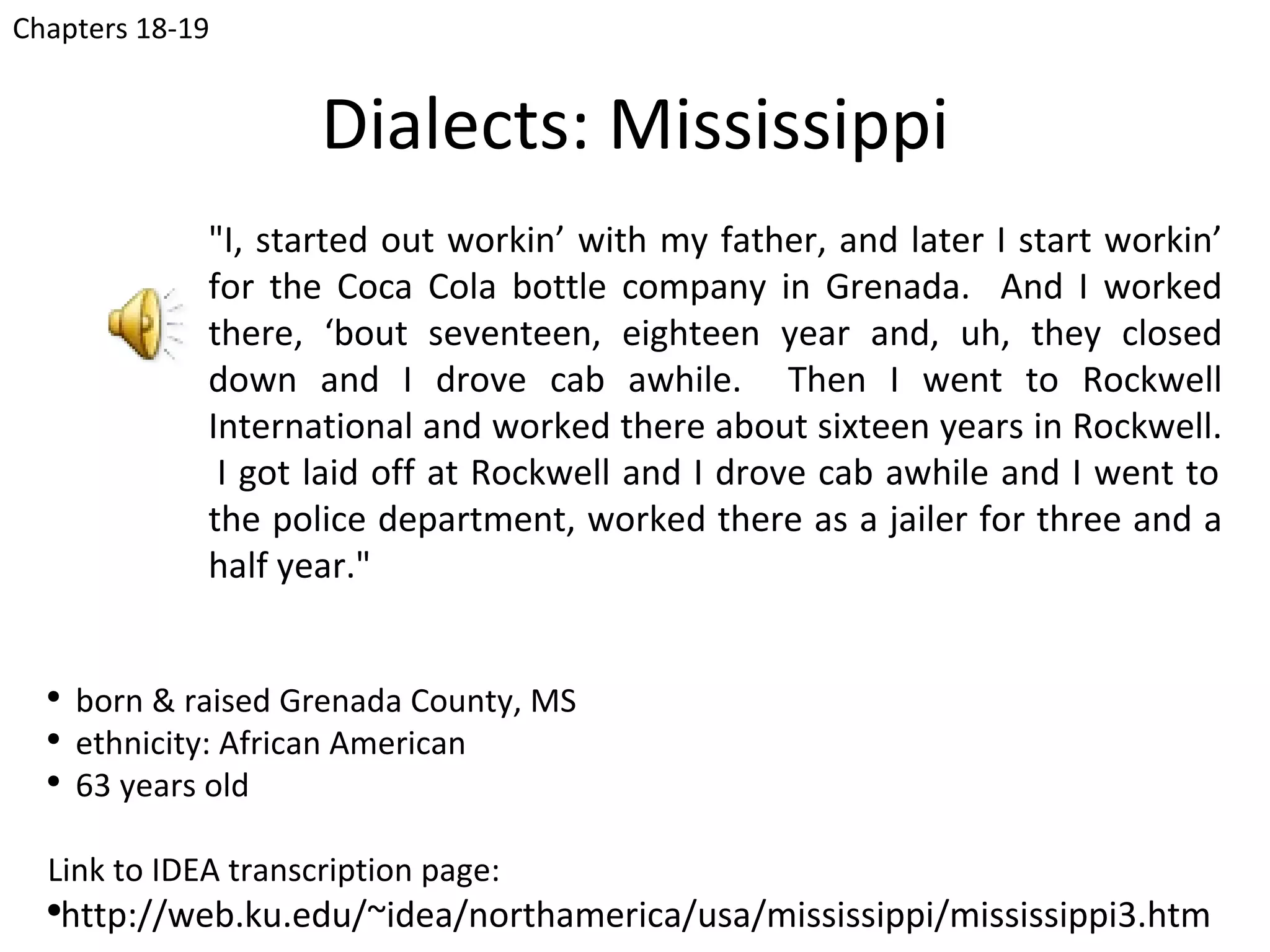 Chapters 18-19


                     Dialects: Mississippi
              "I, started out workin’ with my father, and later I start workin’
              for the Coca Cola bottle company in Grenada. And I worked
              there, ‘bout seventeen, eighteen year and, uh, they closed
              down and I drove cab awhile. Then I went to Rockwell
              International and worked there about sixteen years in Rockwell.
               I got laid off at Rockwell and I drove cab awhile and I went to
              the police department, worked there as a jailer for three and a
              half year."


  ●
      born & raised Grenada County, MS
  ●
      ethnicity: African American
  ●
      63 years old

  Link to IDEA transcription page:
  ●
      http://web.ku.edu/~idea/northamerica/usa/mississippi/mississippi3.htm
 