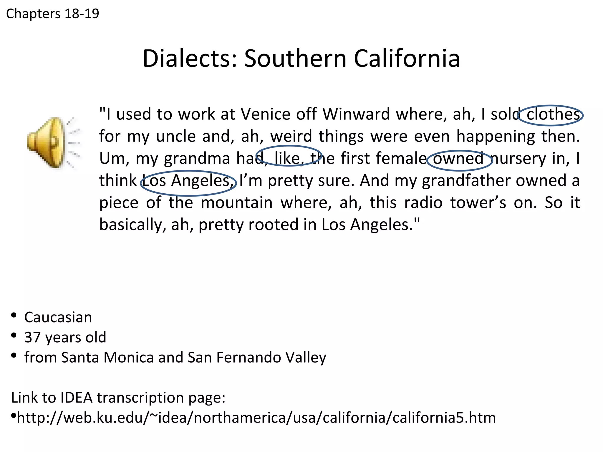 Chapters 18-19


                   Dialects: Southern California
              "I used to work at Venice off Winward where, ah, I sold clothes
              for my uncle and, ah, weird things were even happening then.
              Um, my grandma had, like, the first female owned nursery in, I
              think Los Angeles, I’m pretty sure. And my grandfather owned a
              piece of the mountain where, ah, this radio tower’s on. So it
              basically, ah, pretty rooted in Los Angeles."



●
    Caucasian
●
    37 years old
●
    from Santa Monica and San Fernando Valley

Link to IDEA transcription page:
●
  http://web.ku.edu/~idea/northamerica/usa/california/california5.htm
 
