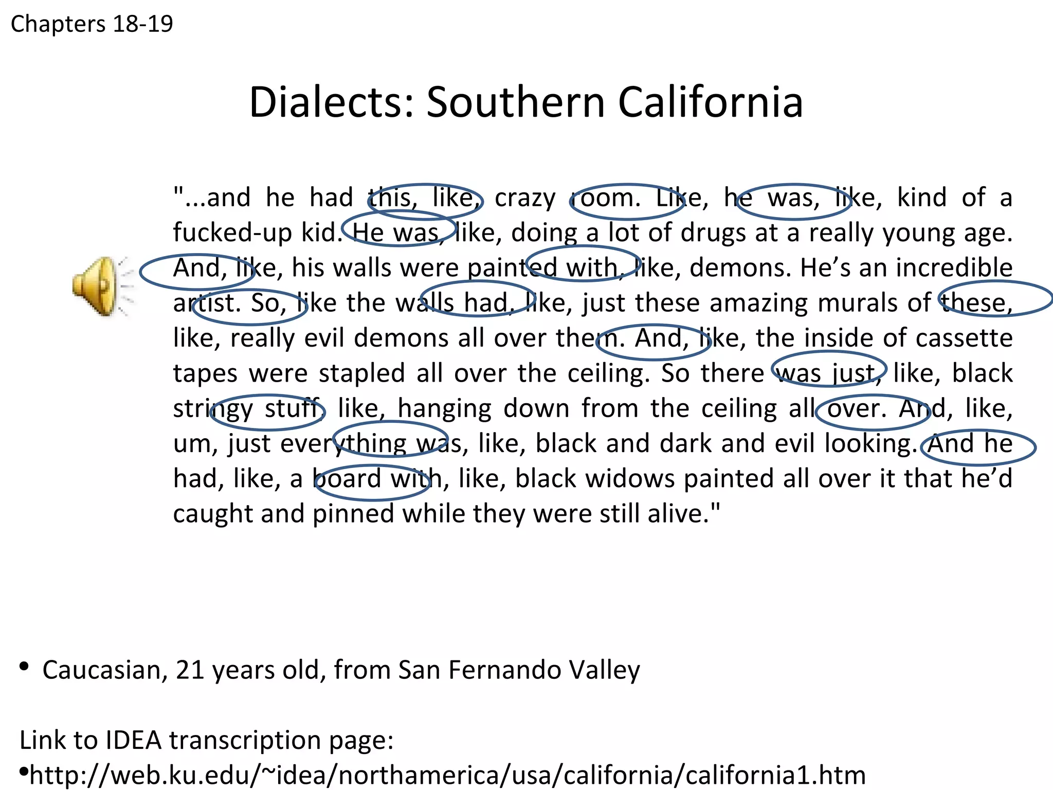 Chapters 18-19


                    Dialects: Southern California
              "...and he had this, like, crazy room. Like, he was, like, kind of a
              fucked-up kid. He was, like, doing a lot of drugs at a really young age.
              And, like, his walls were painted with, like, demons. He’s an incredible
              artist. So, like the walls had, like, just these amazing murals of these,
              like, really evil demons all over them. And, like, the inside of cassette
              tapes were stapled all over the ceiling. So there was just, like, black
              stringy stuff, like, hanging down from the ceiling all over. And, like,
              um, just everything was, like, black and dark and evil looking. And he
              had, like, a board with, like, black widows painted all over it that he’d
              caught and pinned while they were still alive."




●
    Caucasian, 21 years old, from San Fernando Valley

Link to IDEA transcription page:
●
  http://web.ku.edu/~idea/northamerica/usa/california/california1.htm
 