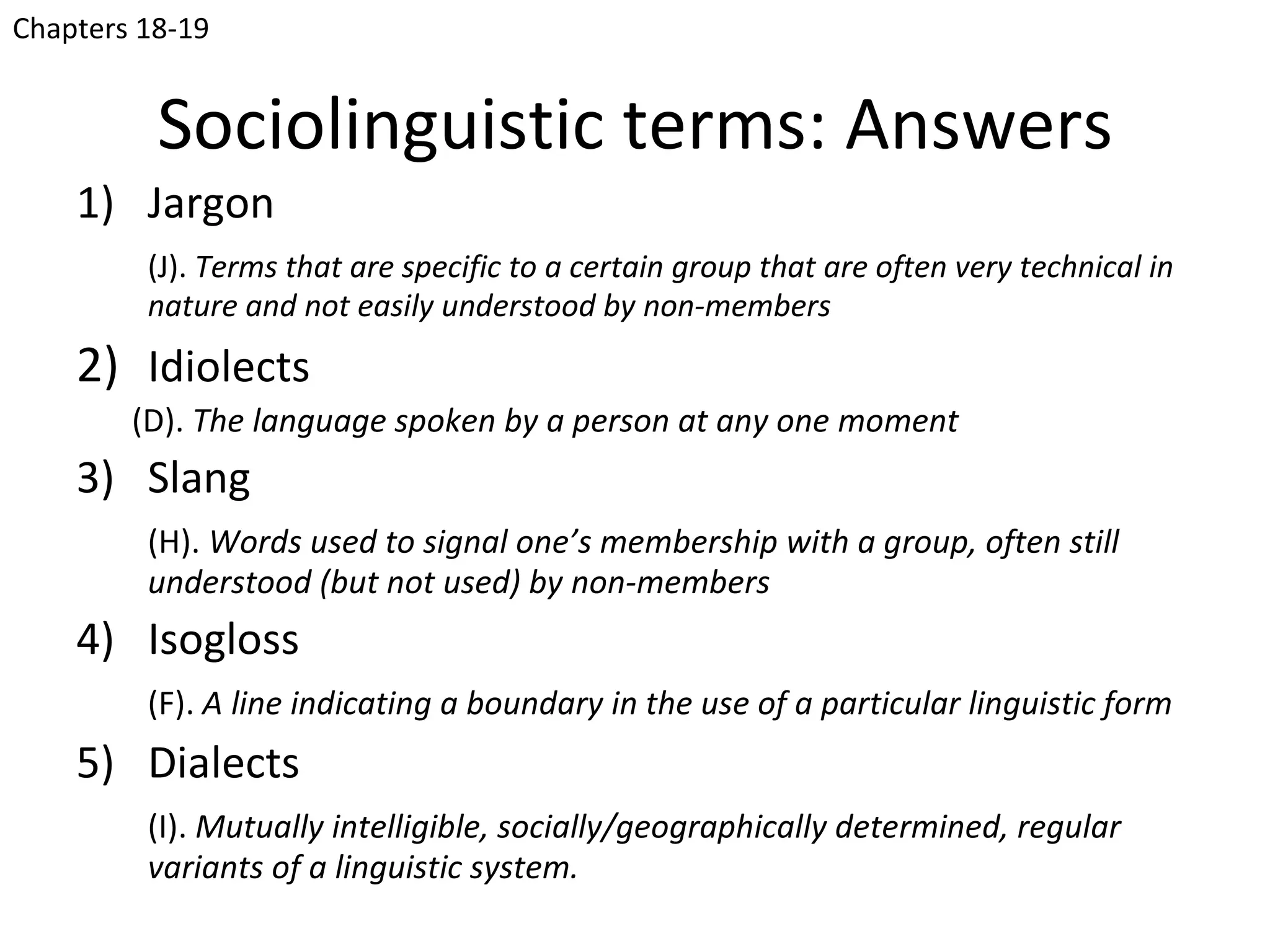 Chapters 18-19


          Sociolinguistic terms: Answers
    1) Jargon
         (J). Terms that are specific to a certain group that are often very technical in
         nature and not easily understood by non-members
    2) Idiolects
        (D). The language spoken by a person at any one moment
    3) Slang
         (H). Words used to signal one’s membership with a group, often still
         understood (but not used) by non-members
    4) Isogloss
         (F). A line indicating a boundary in the use of a particular linguistic form
    5) Dialects
         (I). Mutually intelligible, socially/geographically determined, regular
         variants of a linguistic system.
 