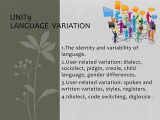 1.The identity and variability of
language.
2.User-related variation: dialect,
sociolect, pidgin, creole, child
language, gender differences.
3.User-related variation: spoken and
written varieties, styles, registers.
4.Idiolect, code switching, diglossia .
UNIT9
LANGUAGE VARIATION
 