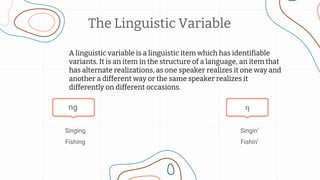 Singin’
Fishin’
Singing
Fishing
The Linguistic Variable
A linguistic variable is a linguistic item which has identifiable
variants. It is an item in the structure of a language, an item that
has alternate realizations, as one speaker realizes it one way and
another a different way or the same speaker realizes it
differently on different occasions.
ng 