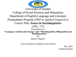 University of Gondar
College of Social Sciences and Humanities
Department of English Language and Literature
Postgraduate Program (PhD in Applied Linguistics)
Course Title: Issues in Sociolinguistics
(APLI 712)
Presentation on:
“Language variation and change'' and ''Monolingualism, Bilingualism and
Multilingualism''
By
Destaw Wagnew
Course Instructor: Zelalem Leyew (Prof.)
Nov, 2023
Gondar,Ethiopia
 