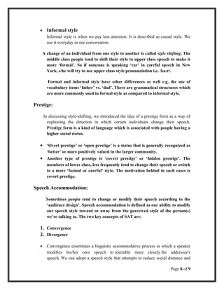 • Informal style
Informal style is when we pay less attention. It is described as casual style. We
use it everyday in our conversation.
A change of an individual from one style to another is called style shifting. The
middle class people tend to shift their style to upper class speech to make it
more ‘formal’. So if someone is speaking ‘car’ in careful speech in New
York, s/he will try to use upper class style pronunciation i.e. /ka:r/.
Formal and informal style have other differences as well e.g. the use of
vocabulary items ‘father’ vs. ‘dad’. There are grammatical structures which
are more commonly used in formal style as compared to informal style.
Prestige:
In discussing style-shifting, we introduced the idea of a prestige form as a way of
explaining the direction in which certain individuals change their speech.
Prestige form is a kind of language which is associated with people having a
higher social status.
• ‘Overt prestige’ or ‘open prestige’ is a status that is generally recognized as
‘better’ or more positively valued in the larger community.
• Another type of prestige is ‘covert prestige’ or ‘hidden prestige’. The
members of lower class, less frequently tend to change their speech or switch
to a more ‘formal or careful’ style. The motivation behind in such cases is
covert prestige.
Speech Accommodation:
Sometimes people tend to change or modify their speech according to the
‘audience design’. Speech accommodation is defined as our ability to modify
our speech style toward or away from the perceived style of the person(s)
we’re talking to. The two key concepts of SAT are:
1. Convergence
2. Divergence
• Convergence constitutes a linguistic accommodative process in which a speaker
modifies his/her own speech to resemble more closely the addressee's
speech. We can adopt a speech style that attempts to reduce social distance and
Page 8 of 9
 