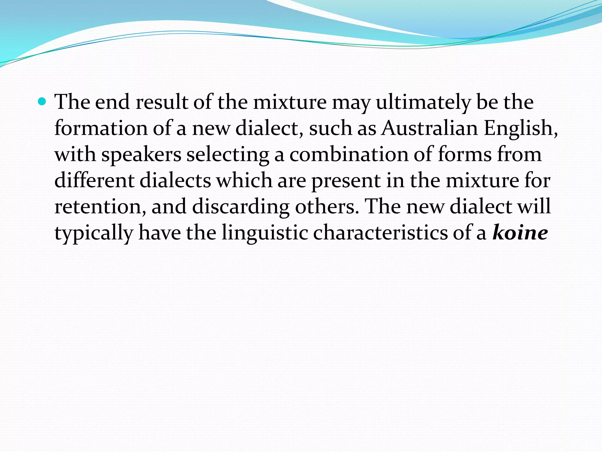  The end result of the mixture may ultimately be the
 formation of a new dialect, such as Australian English,
 with speakers selecting a combination of forms from
 different dialects which are present in the mixture for
 retention, and discarding others. The new dialect will
 typically have the linguistic characteristics of a koine
 