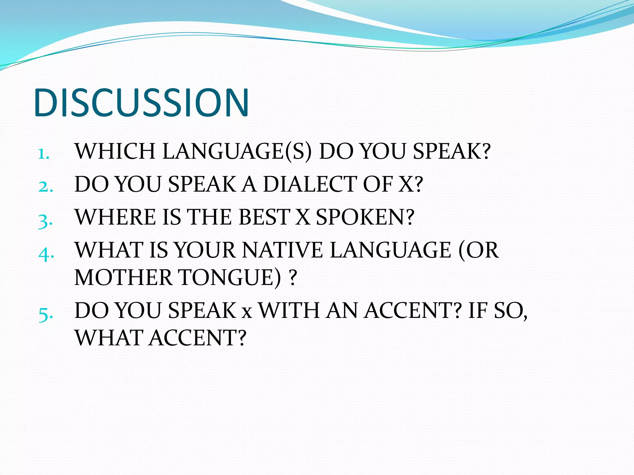DISCUSSION
1.   WHICH LANGUAGE(S) DO YOU SPEAK?
2.   DO YOU SPEAK A DIALECT OF X?
3.   WHERE IS THE BEST X SPOKEN?
4.   WHAT IS YOUR NATIVE LANGUAGE (OR
     MOTHER TONGUE) ?
5.   DO YOU SPEAK x WITH AN ACCENT? IF SO,
     WHAT ACCENT?
 