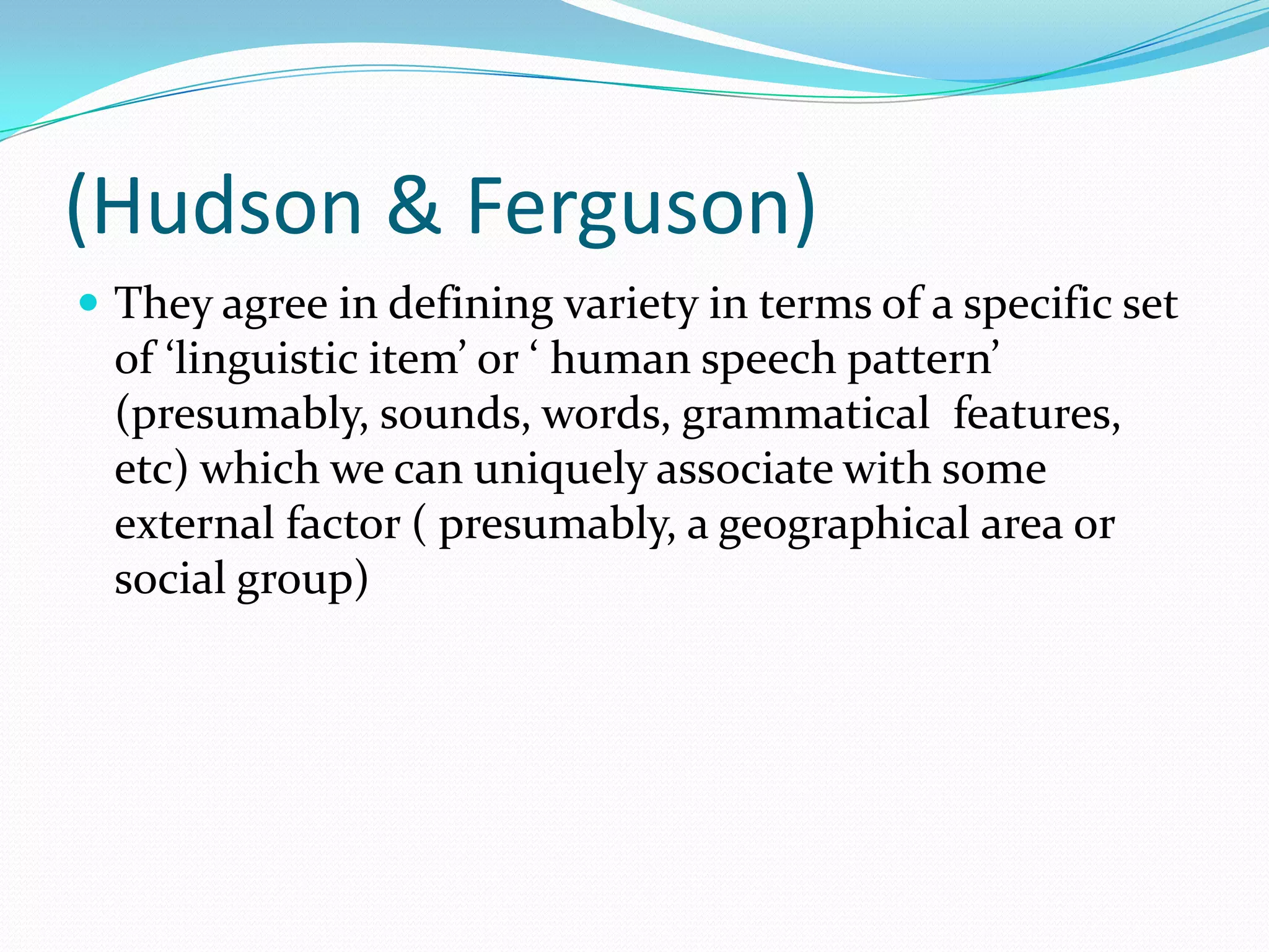 (Hudson & Ferguson)
 They agree in defining variety in terms of a specific set
  of ‘linguistic item’ or ‘ human speech pattern’
  (presumably, sounds, words, grammatical features,
  etc) which we can uniquely associate with some
  external factor ( presumably, a geographical area or
  social group)
 
