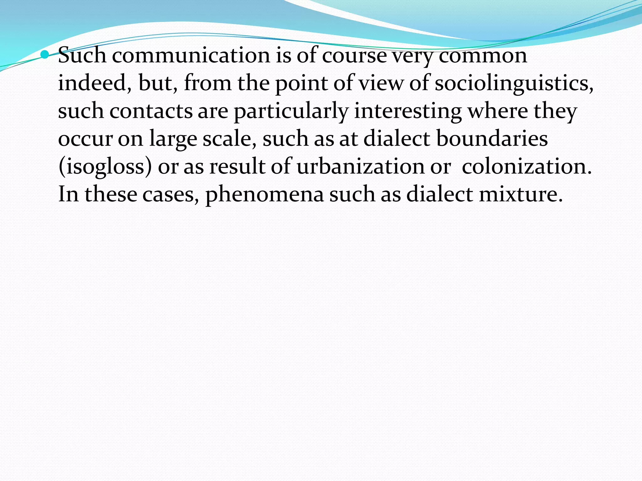  Such communication is of course very common
 indeed, but, from the point of view of sociolinguistics,
 such contacts are particularly interesting where they
 occur on large scale, such as at dialect boundaries
 (isogloss) or as result of urbanization or colonization.
 In these cases, phenomena such as dialect mixture.
 