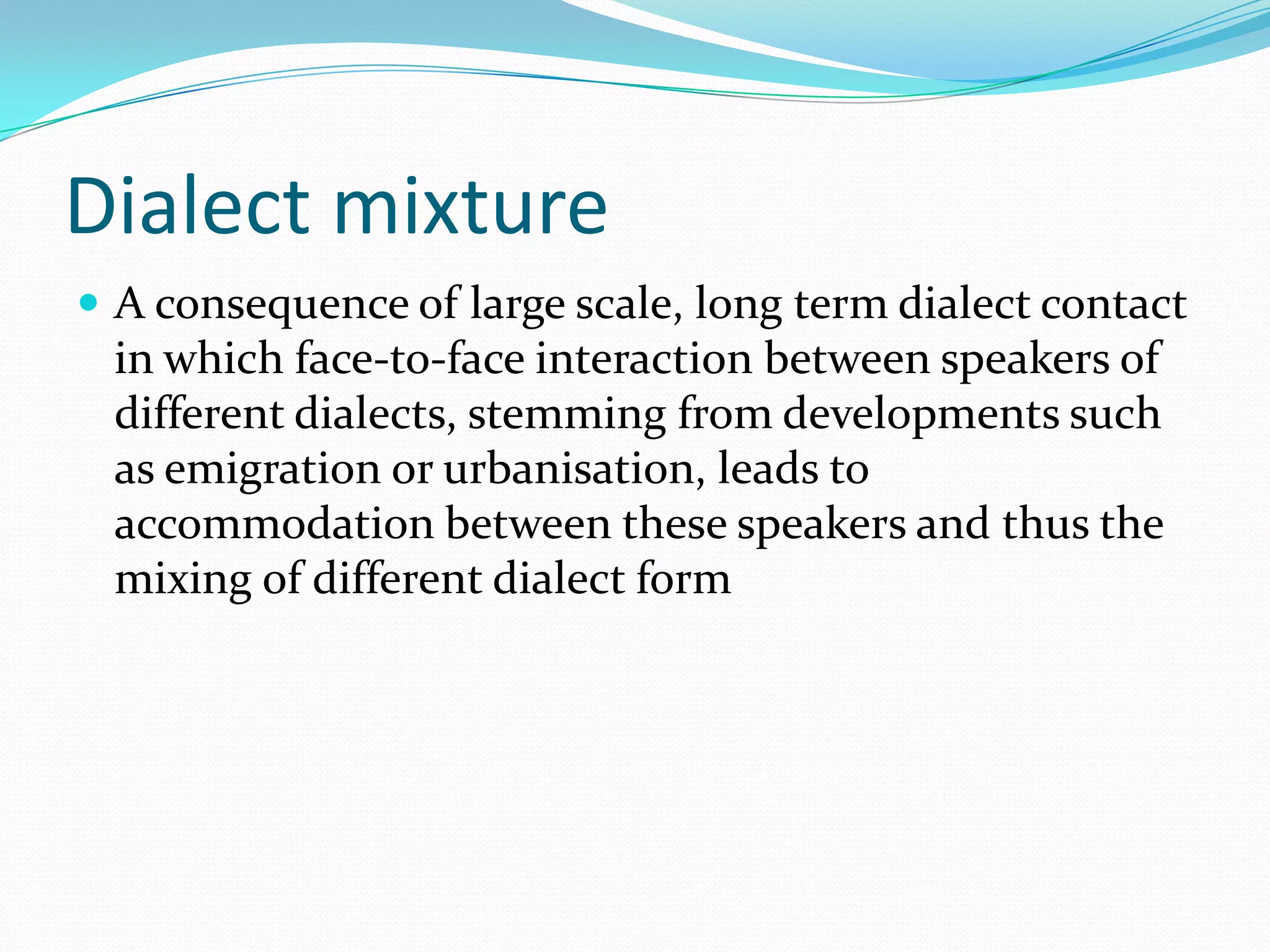 Dialect mixture
 A consequence of large scale, long term dialect contact
 in which face-to-face interaction between speakers of
 different dialects, stemming from developments such
 as emigration or urbanisation, leads to
 accommodation between these speakers and thus the
 mixing of different dialect form
 