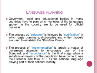 LANGUAGE PLANNING
   Goverment, legal and educational bodies in many
    countries have to plan which varieties of the languages
    spoken in the country are to be used for official
    business.

   The process os “selection” is followed by “codification” in
    which basic grammars, dictionaries and written models
    are used to establish the Standard Variety.

   The process of “implementation” is largely a matter of
    goverment attempts to encourage use of the
    Standard, and “acceptance” is the final stage when a
    substancial majority of the population have come to use
    the Estándar and think of it as the national language
    playing part of their national identity.
 