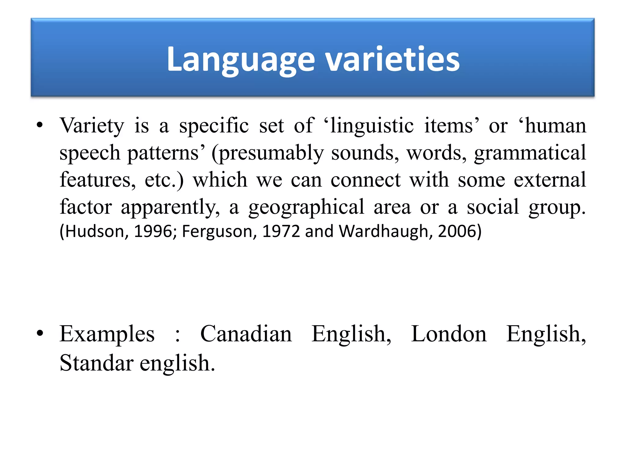 Language varieties
• Variety is a specific set of ‘linguistic items’ or ‘human
speech patterns’ (presumably sounds, words, grammatical
features, etc.) which we can connect with some external
factor apparently, a geographical area or a social group.
(Hudson, 1996; Ferguson, 1972 and Wardhaugh, 2006)
• Examples : Canadian English, London English,
Standar english.
 