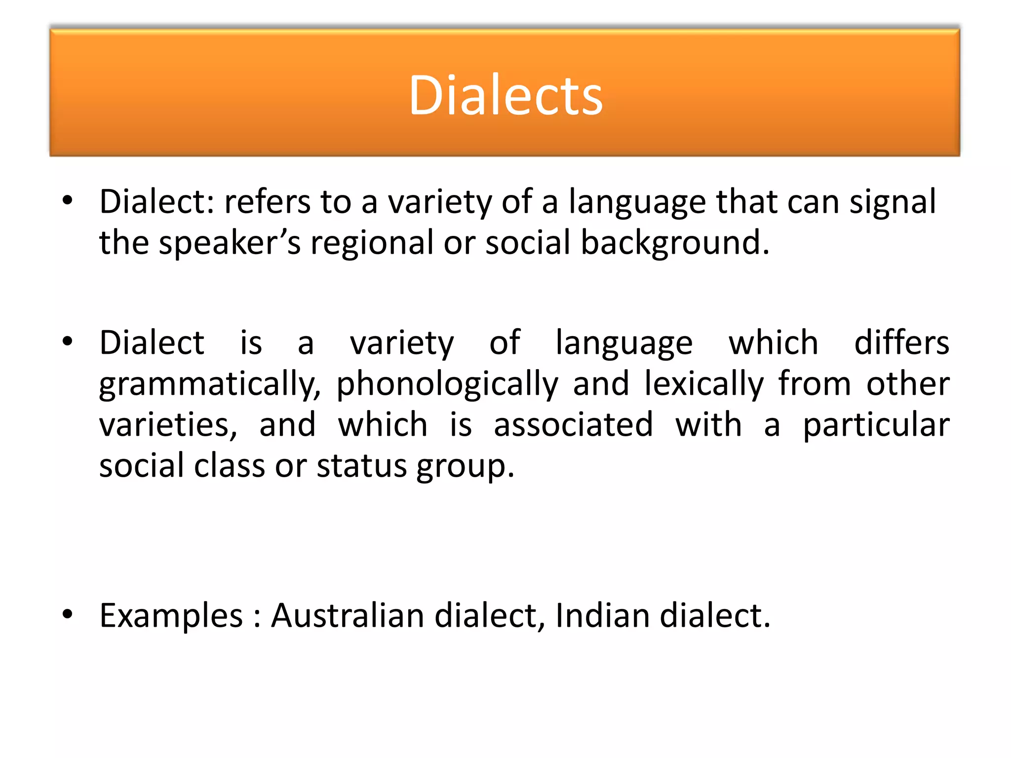 • Dialect: refers to a variety of a language that can signal
the speaker’s regional or social background.
• Dialect is a variety of language which differs
grammatically, phonologically and lexically from other
varieties, and which is associated with a particular
social class or status group.
• Examples : Australian dialect, Indian dialect.
Dialects
 