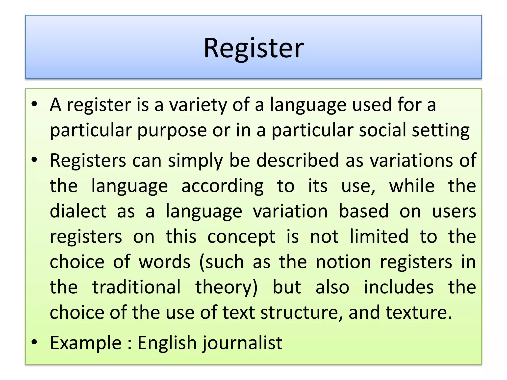 Register
• A register is a variety of a language used for a
particular purpose or in a particular social setting
• Registers can simply be described as variations of
the language according to its use, while the
dialect as a language variation based on users
registers on this concept is not limited to the
choice of words (such as the notion registers in
the traditional theory) but also includes the
choice of the use of text structure, and texture.
• Example : English journalist
 