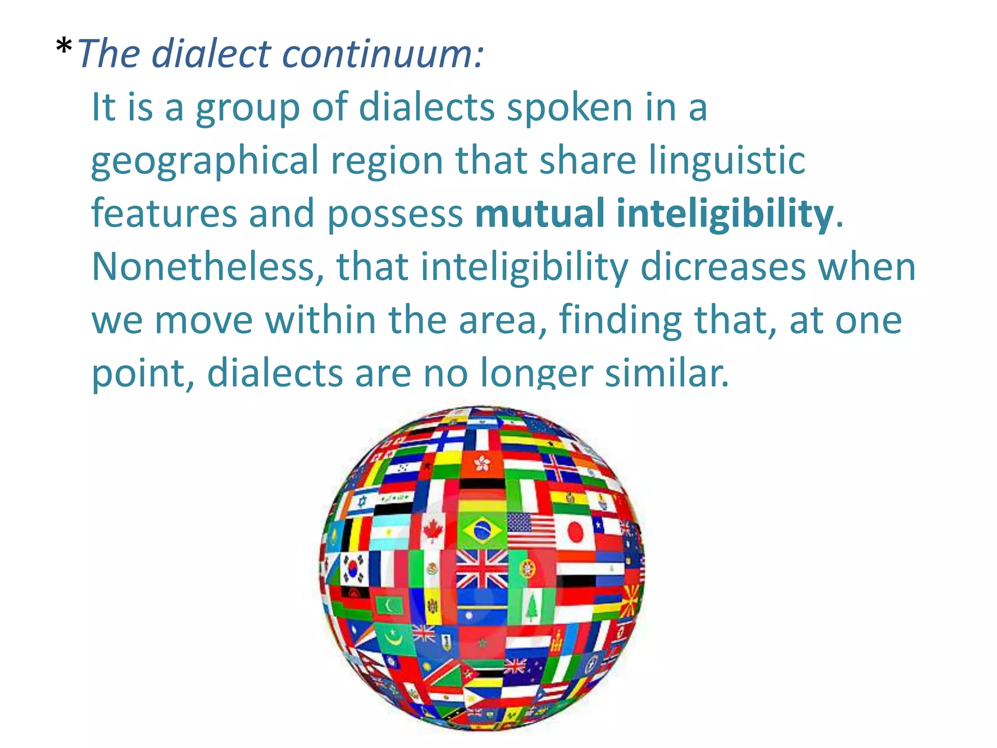 *The dialect continuum:
  It is a group of dialects spoken in a
  geographical region that share linguistic
  features and possess mutual inteligibility.
  Nonetheless, that inteligibility dicreases when
  we move within the area, finding that, at one
  point, dialects are no longer similar.
 