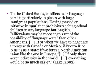 “ In the United States, conflicts over language persist, particularly in places with large immigrant populations. Having passed an initiative in 1998 that prohibits teaching school children in any language but English, Californians may be more cognizant of the possibility of "language wars" than other Americans. […]"If or when we have to negotiate a treaty with Canada or Mexico; if Puerto Rico joins us as a state; if we form a North American union like the one in Europe,“[…]"If only there weren’t diversity in the world," […]"everything would be so much easier." (Lake, 2002) 